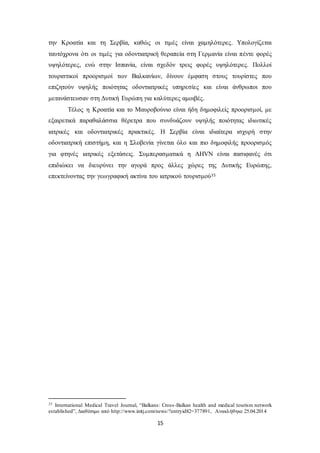 την Κροατία και τη Σερβία, καθώς οι τιμές είναι χαμηλότερες. Υπολογίζεται 
ταυτόχρονα ότι οι τιμές για οδοντιατρική θεραπεία στη Γερμανία είναι πέντε φορές 
υψηλότερες, ενώ στην Ισπανία, είναι σχεδόν τρεις φορές υψηλότερες. Πολλοί 
τουριστικοί προορισμοί των Βαλκανίων, δίνουν έμφαση στους τουρίστες που 
επιζητούν υψηλής ποιότητας οδοντιατρικές υπηρεσίες και είναι άνθρωποι που 
μετανάστευσαν στη Δυτική Ευρώπη για καλύτερες αμοιβές. 
Τέλος η Κροατία και το Μαυροβούνιο είναι ήδη δημοφιλείς προορισμοί, με 
εξαιρετικά παραθαλάσσια θέρετρα που συνδυάζουν υψηλής ποιότητας ιδιωτικές 
ιατρικές και οδοντιατρικές πρακτικές. Η Σερβία είναι ιδιαίτερα ισχυρή στην 
οδοντιατρική επιστήμη, και η Σλοβενία γίνεται όλο και πιο δημοφιλής προορισμός 
για φτηνές ιατρικές εξετάσεις. Συμπερασματικά η AHVN είναι πασιφανές ότι 
επιδιώκει να διευρύνει την αγορά προς άλλες χώρες της Δυτικής Ευρώπης, 
επεκτείνοντας την γεωγραφική ακτίνα του ιατρικού τουρισμού35 
35 International Medical Travel Journal, “Balkans: Cross -Balkan health and medical tourism network 
established”, Διαθέσιμο από http://www.imtj.com/news/?entryid82=377891, Ανακλήθηκε 25.04.2014 
15 
 