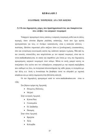 ΚΕΦΑΛΑΙΟ 3 
Ο ΙΑΤΡΙΚΟΣ ΤΟΥΡΙΣΜΟΣ ΑΝΑ ΤΟΝ ΚΟΣΜΟ 
3.1 Οι πιο δημοφιλείς χώρες που δραστηριοποιούνται και διακρίνονται 
στο «στίβο» του ιατρικού τουρισμού 
Υπάρχουν προορισμοί στους οποίους ο ιατρικός τουρισμός ανθεί και σε άλλες 
περιοχές όπου γίνονται βήματα ραγδαίας ανάπτυξης. Αυτό που έχει πρώτη 
προτεραιότητα για τους εν δυνάμει καταναλωτές είναι η αναλογία κόστους – 
ποιότητας. Ωστόσο σημαντικό ρόλο παίζουν τόσο οι ξενοδοχειακές εγκαταστάσεις, 
όσο και γενικότερη υγειονομική εικόνα της εκάστοτε ηπείρου ή χώρας. Μία από τις 
πιο γνωστές ιστοσελίδες που ασχολούνται με τον ιατρικό τουρισμό, είναι και το 
www.medicaltourism.com, το οποίο και παραθέτει μία λίστα με τους πιο δημοφιλείς 
προορισμούς ιατρικού τουρισμού στον κόσμο. Μέσα σε αυτή, μπορεί κανείς να 
αναζητήσει όλα εκείνα που τον ενδιαφέρουν, αναφορικά με την ιατρική παρέμβαση 
που επιθυμεί να γίνει, τα συγκριτικά πλεονεκτήματα της κάθε χώρας εν συγκρίσει με 
την άλλη κ.α. Αυτή η δυνατότητα θα βοηθήσει ώστε να οδηγηθεί με σχετική 
ασφάλεια και με καλή ενημέρωση στην βέλτιστη επιλογή. 
Οι πιο δημοφιλείς προορισμοί κατά το www.medicaltourism.com είναι οι 
17 
εξής: 
Στο βόρειο τμήμα της Αμερικής 
 Ηνωμένες Πολιτείες 
 Μεξικό 
Στην κεντρική Αμερική 
 Κόστα Ρίκα 
 Γουατεμάλα 
 Ελ Σαλβαδόρ 
 Παναμάς 
Στην νότιο Αμερική 
 Βραζιλία 
 Χιλή 
 Κολομβία 
 