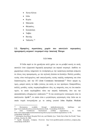 19 
 Χονγκ Κόνγκ 
 Ινδία 
 Κορέα 
 Μαλαισία 
 Φιλιππίνες 
 Σιγκαπούρη 
 Ταϊβάν 
 Βιετνάμ 
 Ταϊλάνδη 36 
3.2. Ορισμένες περιπτώσεις χωρών που αποτελούν κορυφαίους 
προορισμούς ιατρικού τουρισμού στην Ασιατική Ήπειρο 
3.2.1 Ινδία 
Η Ινδία παρά το ότι χρειάζεται πολύ χρόνο για να μεταβεί κανείς σε αυτή, 
αποτελεί έναν εξαιρετικά δημοφιλή προορισμό για ιατρικό τουρισμό. Διαθέτει το 
χαμηλότερο κόστος υπηρεσιών σε συνάρτηση με την υψηλότερη ποιότητα ανάμεσα 
σε όλους τους προορισμούς, με την αγγλική γλώσσα να δεσπόζει. Πολλές μονάδες 
υγείας είναι στελεχωμένες από επαγγελματίες υγείας υψηλής κατάρτισης και είναι 
διαπιστευμένες από την JCI (Joint Commission International).37 Όσον αφορά τις 
τιμές, μπορεί κανείς να λάβει γνώσεις για αυτές εκ των προτέρων. Επιπροσθέτως 
πολλές μονάδες υγείας συμπεριλαμβάνουν όλες τις υπηρεσίες τους σε ένα πακέτο 
τιμών, το οποίο περιλαμβάνει τόσο την ιατρική διαδικασία, όσο και την 
αποκατάσταση ενδεχόμενων επιπλοκών.38 Το πιο ανεπτυγμένο νοσοκομείο είναι το 
πασίγνωστο Apollo39, το οποίο είναι ο μεγαλύτερος οργανισμός στην Ασία και το 
οποίο συχνά συνεργάζεται με το επίσης γνωστό Johns Hopkins Medicine 
36 Destinations available through medicaltourism.com, Διαθέσιμο από 
http://www.medicaltourism.com/en/destinations.html, Ανακλήθηκε 25.04.2014 
37 Joint Commission International certified organizations in India 
http://www.jointcommissioninternational.org/about -jci/jci-accredited-organizations/?c=IN, 
Ανακλήθηκε 28.04.2014 
38 Information from Planet Hospital Web site; and Malathy Iyer, “India Out to Heal the World,” Times 
of India, October 26, 2004 
39 Apollo Hospitals, Company Overview http://www.apollohospitals.com/about_company.php, 
Ανακλήθηκε 28.04.2014 
 