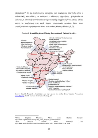 International.40 Οι πιο διαδεδομένες υπηρεσίες που παρέχονται στην Ινδία είναι οι 
ορθοπεδικές παρεμβάσεις, οι αισθητικές – πλαστικές εγχειρήσεις, η θεραπεία του 
καρκίνου, η οδοντική φροντίδα και οι καρδιολογικές επεμβάσεις ,41 τις οποίες μπορεί 
κανείς να αναζητήσει στις κατά τόπους υγειονομικές μονάδες, όπως αυτές 
εντοπίζονται και περιγράφονται στους ακόλουθους πίνακες (Πίνακες 1, 2) 
Εικόνα 1 Select Hospitals Offering International Patient Services 
Source: IMaCS Research, Ανακλήθηκε από την έρευνα του India Brand Equity Foundation, 
www.ibef.org, Health Tourism: Destination India, p. 11 
40Johns Hopkins Medicine, About Johns Hopkins Hospital, 
http://www.hopkinsmedicine.org/the_johns_hopkins_hospital/about/ 
41India Medical Tourism Fame, Διαθέσιμο από 
http://www.medicaltourism.com/en/destination/india.html, Ανακλήθηκε 28.04.2014 
20 
 