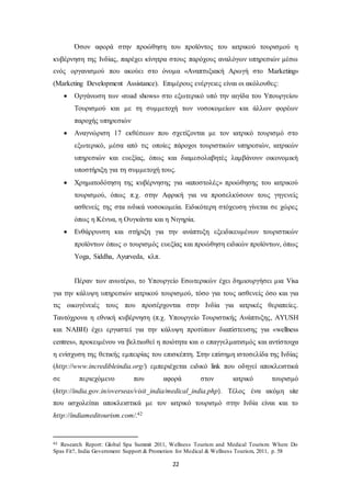 Όσον αφορά στην προώθηση του προϊόντος του ιατρικού τουρισμού η 
κυβέρνηση της Ινδίας, παρέχει κίνητρα στους παρόχους αναλόγων υπηρεσιών μέσω 
ενός οργανισμού που ακούει στο όνομα «Αναπτυξιακή Αρωγή στο Marketing» 
(Marketing Development Assistance). Επιμέρους ενέργειες είναι οι ακόλουθες: 
 Οργάνωση των «road shows» στο εξωτερικό υπό την αιγίδα του Υπουργείου 
Τουρισμού και με τη συμμετοχή των νοσοκομείων και άλλων φορέων 
παροχής υπηρεσιών 
 Αναγνώριση 17 εκθέσεων που σχετίζονται με τον ιατρικό τουρισμό στο 
εξωτερικό, μέσα από τις οποίες πάροχοι τουριστικών υπηρεσιών, ιατρικών 
υπηρεσιών και ευεξίας, όπως και διαμεσολαβητές λαμβάνουν οικονομική 
υποστήριξη για τη συμμετοχή τους. 
 Χρηματοδότηση της κυβέρνησης για «αποστολές» προώθησης του ιατρικού 
τουρισμού, όπως π.χ. στην Αφρική για να προσελκύσουν τους γηγενείς 
ασθενείς της στα ινδικά νοσοκομεία. Ειδικότερη στόχευση γίνεται σε χώρες 
όπως η Κένυα, η Ουγκάντα και η Νιγηρία. 
 Ενθάρρυνση και στήριξη για την ανάπτυξη εξειδικευμένων τουριστικών 
προϊόντων όπως ο τουρισμός ευεξίας και προώθηση ειδικών προϊόντων, όπως 
Yoga, Siddha, Ayurveda, κλπ. 
Πέραν των ανωτέρω, το Υπουργείο Εσωτερικών έχει δημιουργήσει μια Visa 
για την κάλυψη υπηρεσιών ιατρικού τουρισμού, τόσο για τους ασθενείς όσο και για 
τις οικογένειές τους που προσέρχονται στην Ινδία για ιατρικές θεραπείες. 
Ταυτόχρονα η εθνική κυβέρνηση (π.χ. Υπουργείο Τουριστικής Ανάπτυξης, AYUSH 
και NABH) έχει εργαστεί για την κάλυψη προτύπων διαπίστευσης για «wellness 
centres», προκειμένου να βελτιωθεί η ποιότητα και ο επαγγελματισμός και αντίστοιχα 
η ενίσχυση της θετικής εμπειρίας του επισκέπτη. Στην επίσημη ιστοσελίδα της Ινδίας 
(http://www.incredibleindia.org/) εμπεριέχεται ειδικό link που οδηγεί αποκλειστικά 
σε περιεχόμενο που αφορά στον ιατρικό τουρισμό 
(http://india.gov.in/overseas/visit_india/medical_india.php). Τέλος ένα ακόμη site 
που ασχολείται αποκλειστικά με τον ιατρικό τουρισμό στην Ινδία είναι και το 
http://indiameditourism.com/.42 
42 Research Report: Global Spa Summit 2011, Wellness Tourism and Medical Tourism: Where Do 
Spas Fit?, India Government Support & Promotion for Medical & Wellness Tourism, 2011, p. 58 
22 
 