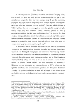 3.2.2 Ταϊλάνδη 
Η Ταϊλάνδη είναι ένας προορισμός που αποτελεί το αντίπαλο δέος της Ινδίας 
στην περιοχή της Ασίας και αυτό γιατί την ανταγωνίζεται τόσο στο κόστος των 
παρεχόμενων υπηρεσιών, όσο και στην ποιότητα τους. Η μεγάλη τουριστική 
βιομηχανία της χώρας είναι και ένας λόγος που η υποδομή της είναι καλύτερη από 
εκείνη της Ινδίας και η φτώχεια λιγότερο αισθητή.43 Όπως και η Ινδία, έτσι και η 
Ταϊλάνδη, δίνουν έμφαση σε συγκεκριμένες υπηρεσίες προωθώντας τις υποδομές 
υψηλής τεχνολογίας που διαθέτουν. Τέτοιες υπηρεσίες μπορεί να είναι η 
αποκατάσταση γονάτου ή ισχίου και η καρδιοχειρουργική.44 Οι τιμές της δεν είναι 
συνήθως τόσο χαμηλές όπως στην Ινδία, καθώς τα νοσοκομεία της Ταϊλάνδης δεν 
διαθέτουν σταθερή τιμολόγηση. Ωστόσο, τα έξοδα διαμονής και διατροφής κατά τη 
διάρκεια της ανάρρωσης είναι λιγότερο δαπανηρά από ό, τι στην Ινδία, λόγω της 
ανταγωνιστικότητας της τουριστικής βιομηχανία της.45 
Η Μπανγκόκ είναι η τοποθεσία που εδράζεται ένα από τα πιο διάσημα 
νοσοκομεία, που παρέχει υψηλής ποιότητας υπηρεσίες που άπτονται του ιατρικού 
τουρισμού. Το Bumrungrad, ανακηρύχτηκε από το περιοδικό Newsweek ως ένα από 
τα δέκα κορυφαία νοσοκομεία στην παγκόσμια κατάταξη με προορισμούς ιατρικού 
τουρισμού. Ξεχωρίζει επίσης γιατί διαθέτει πιστοποίηση από το Joint Commission 
International (JCI), καθώς και είναι το πρώτο από τα ιδιωτικά νοσοκομεία που 
κέρδισε το βραβείο Thailand Quality Class στην κατηγορία της ποιότητας.46 
Πρόκειται για ένα νοσοκομείο που κατασκευάστηκε το 1997, υιοθετώ ντας τα 
πρότυπα ασφαλείας των νοσοκομειακών μονάδων των Ηνωμένων Πολιτειών 
Αμερικής. Το προσωπικό αριθμείται σε πάνω από 900 άτομα, εκ των οποίων οι 200 
περιλαμβάνονται στην κατάταξη με τους διαπιστευμένους επαγγελματίες υγείας των 
Η.Π.Α. 
43 Conversation with Tom Borta, PlanetHospital’s vice president client relations, September 2006. 
India has a shortage of hotels, and its infrastructure is notoriously poor. See “Tourism without 
infrastructure?” December 2006. Διαθέσιμο από http://healthabroad.net/blog/?p=88, Ανακλήθηκε 
05.05. 2014 και “Shortage of 1.5 Lakh Hotel Rooms: Govt,” ZeeNews.com, November 30, 2006, 
Διαθέσιμο από http://www.zeenews.com/znnew/articles.asp?rep=2&aid=339065&ssid=50&sid=BUS, 
Ανακλήθηκε 05.05.2014 
44 Diana, E., (2006), “Medical Tourism: Why Americans Take Medical Vacations Abroad”, Pacific 
Research Institute, Health Policy Prescriptions, vol. 4, No. 9 
45 Πληροφορίες από την ιστοσελίδα Planet Hospitals, http://planethospitals.com/ 
46 Medical Tourism Destinations, Thailand Medical Tourism Fame, Διαθέσιμο από 
http://www.medicaltourism.com/en/destination/thailand.html, Ανακλήθηκε 05.05.2014 
23 
 