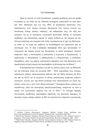 3.2.3 Σιγκαπούρη 
Παρά το γεγονός ότι στην Σιγκαπούρη, η ιατρική περίθαλψη είναι πιο ακριβή 
συγκριτικά με την Ινδία και την Ταϊλάνδη ταυτόχρονα εξακολουθεί να είναι πάνω 
από 50% φθηνότερη από ό,τι στις ΗΠΑ. Η Σιγκαπούρη προσελκύει τους 
επιδιδόμενους στον ιατρικό τουρισμό βασιζόμενη στις ευρέως γνωστές και 
παγκόσμιας κλάσης ιατρικές υποδομές, την καθαριότητα τους, την τάξη που 
επικρατεί, και με το αγγλόφωνο υγειονομικό προσωπικό. Επίσης, το εξωτερικό 
περιβάλλον της Σιγκαπούρης έρχεται σε πλήρη αντίθεση με την φτώχεια και την 
έλλειψη ανάπτυξης που επικρατεί στην Ινδία, τη ρύπανση και το χάος της Μπανγκόκ, 
το οποίο με τη σειρά του αμβλύνει τα συναισθήματα των επισκεπτών από το 
πολιτισμικό σοκ. Η Joint Commission International (JCI) έχει πιστοποιήσει 15 
νοσοκομεία και ιατρικά κέντρα στη Σιγκαπούρη, τα οποία προσφέρουν ποικιλία 
υπηρεσιών όπως η οδοντιατρική, η ορθοπεδική, η ουρολογία, η δερματολογία, η 
καρδιολογία, η αθλητιατρική, η οφθαλμολογία, η ενδοκρινολογία, οι αισθητικές 
παρεμβάσεις μέσω της χρήσης εναλλακτικών φαρμάκων που είναι βασισμένα στην 
παραδοσιακή κινεζική ιατρική που περιλαμβάνει το βελονισμό και τα βότανα.51 
Η Σιγκαπούρη έχει επισκέπτες και από τις γείτονες χώρες, δηλ. την Μαλαισία 
και την Ινδονησία. Κατά την πενταετία 2005 – 2010, σημειώθηκε ένας συνεχώς 
αυξανόμενος ρυθμός επισκεψιμότητας ασθενών από την Μέση Ανατολή, την Κίνα 
και από τις Η.Π.Α για να μειώσουν το κόστος κατανάλωσης υπηρεσιών ιατρικού 
τουρισμού, γεγονός που είχε θετικό αντίκτυπο στην αποδοτικότητα του τομέα της 
αγοράς υγείας και εν γένει στην εθνική οικονομία.52 Ταυτόχρονα ίδιας εντάσεως και 
κατεύθυνσης, αλλά και οικονομικής αποτελεσματικότητας αναμένεται να είναι η 
πορεία των μελλοντικών αφίξεων έως και το 2015.53 Το σύστημα παροχής 
υγειονομικής περίθαλψης περιλαμβάνει δημόσιους και ιδιωτικούς παρόχους. Ο 
ιδιωτικός τομέας παρέχει περίπου το 80% των πρωτογενών υπηρεσιών υγειονομικής 
51 Medical Tourism Destinations , Singapore Medical Tourism Fame, Διαθέσιμο από 
http://www.medicaltourism.com/en/destination/singapore.html, Ανακλήθηκε 06.05.2014 
52 Mind Power Solutions, Singapore Medical Tourism Industry Outlook to 2015, Medical Tourism in 
Singapore, Total Foreign Patients Treated and Foreign Patients Revenue in Singapore, 2005 – 2010 
53 Mind Power Solutions, Singapore Medical Tourism Industry Outlook to 2015, Medical Tourism in 
Singapore, Expected Medical Tourism Arrivals and Medical Tourists Receipts, 2011 – 2015 
26 
 