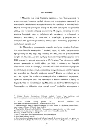 3.2.4 Μαλαισία 
Η Μαλαισία είναι ένας δημοφιλής προορισμός για ενδιαφερόμενους για 
ιατρικό τουρισμό, λόγω του χαμηλού κόστους, του καταρτισμένου προσωπικού και 
των ιατρικών εγκαταστάσεων που βρίσκονται στο ίδιο επίπεδο με τα δυτικά πρότυπα. 
Μερικά νοσοκομεία προσφέρουν ακόμη και πολυτελή καταλύματα με προσωπικό 
μπάτλερ και νοσηλευτές πλήρους απασχόλησης. Οι ιατρικές υπηρεσίες που είναι 
ιδιαίτερα δημοφιλείς είναι οι: οφθαλμολογικές επεμβάσεις, η ορθοπεδική, οι 
αισθητικές παρεμβάσεις, η ουρολογία, η νευρολογία, η ρευματολογία, η 
ενδοκρινολογία, η μαιευτική & οι λοιπές γυναικολογικές διαδικασίες , η ογκολογία, η 
καρδιολογική εξέταση, κ.α.56 
Στη Μαλαισία, οι νοσοκομειακές υπηρεσίες παρέχονται είτε μέσω δημόσιων, 
είτε μέσω ιδιωτικών νοσοκομείων. Ο ιδιωτικός τομέας της υγείας, πραγματοποίησε 
την εμφάνιση του στις αρχές της δεκαετίας του 1980, όταν και η ιδιωτικοποίηση 
εισήχθη στη Μαλαισία. Από τότε ο ρυθμός ιδιωτικοποίησης αυξήθηκε ραγδαία και το 
2010 υπήρχαν 254 ιδιωτικά νοσοκομεία με 13.576 κλίνες 57 σε σύγκριση με τα 209 
ιδιωτικά νοσοκομεία με 11.689 κλίνες του 2008. Η ανάπτυξη των ιδιωτικών 
νοσοκομείων μεταξύ άλλων πηγάζει μέσα από την ολοένα και αυξανόμενη ευημερία 
του πληθυσμού, που έχει αυξημένες απαιτήσεις και προσδοκίες, και επιπλέον εξαιτίας 
της ανάπτυξης της ιδιωτικής ασφάλισης υγείας.58 Σήμερα, σε αντίθεση με το 
παρελθόν, σχεδόν όλα τα ιδιωτικά νοσοκομεία είναι κερδοσκοπικές επιχειρήσεις. 
Ορισμένα νοσοκομεία, όπως για παράδειγμα το Εθνικό Ινστιτούτο Καρδιάς, το 
Ιατρικό Κέντρο του Πανεπιστημίου της Μαλαισίας και το Εθνικό Πανεπιστήμιο του 
Νοσοκομείου της Μαλαισίας είχαν εταιρική σχέση.59 Ακολούθως καταγράφεται η 
56 Medical Tourism Destinations, Malaysia Medical Tourism Fame, Διαθέσιμο από 
http://www.medicaltourism.com/en/destination/malaysia.html, Ανακλήθηκε 06.05.2014 
57 WHO, WPRO, Country profiles, 2011 Revision, Διαθέσιμο από 
http://www.wpro.who.int/countries/en/, Ανακλήθηκε 06.05.2014 
58 Ministry of Health Malaysia. 10th Malaysia plan 2011-2015: 1 Care for 1 Malaysia. Country health 
plan, Putrajaya: Ministry Of Health Malaysia, 2010 
59 Phua, Kai-Lit, & Barraclough, S., (2011), “A strange thing happened on the way to the market: 
Privatization in Malaysia and its effects on the health-care system.”, Research in the 
Sociology of Health Care 29, p. 229–242 
*Πηγές: α) http://www.parkwaypantai.com/our_hospitals/malaysia/ 
β) http://www.kpjhealth.com.my/ 
γ) http://www.hospitalsmalaysia.org/portal/index.asp?menuid=42, Ανακλήθηκε από την έρευνα των 
Chantal Herberhorz, Siripen Suparakankuti, Medical Tourism in Malaysia, Singapore and Tailand , p. 7 
28 
 