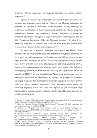 αναζήτηση φθηνών φαρμάκων, οδοντιατρικής φροντίδας και λοιπών ιατρικών 
υπηρεσιών.6061 
Σήμερα το Μεξικό έχει συγκροτήσει μια ειδική λωρίδα διέλευσης των 
συνόρων που διασχίζει κανείς από τις ΗΠΑ για την Mexicali. Δεδομένου ότι 
βρίσκεται σε συνέχεια η θυελλώδης εθνική συζήτηση, επί της πολιτικής της 
κυβέρνησης του Ομπάμα για θέματα υγειονομικής περίθαλψης, χιλιάδες φτωχοί και 
ανασφάλιστοι άνθρωποι στις νοτιοδυτικές περιοχές διασχίζουν τα σύνορα για 
αναζήτηση φροντίδας.62 Υπάρχει μία σειρά νοσοκομείων διαπιστευμένων από την 
Joint Commission International (JCI) στο Μοντερέι (περίπου 150 μίλια ή 241 
χιλιόμετρα νότια από το Λαρέντο του Τέξας) και στην πόλη του Μεξικού (δηλ. 
νοσοκομεία που βρίσκονται στο κέντρο της χώρας).63 
Οι λόγοι που οι ασθενείς ταξιδεύουν για θεραπεία ποικίλλουν. Πολλοί 
τουρίστες από τις Ηνωμένες Πολιτείες στην προσπάθεια αναζήτησης θεραπείας στο 
ένα τέταρτο της τιμής ή και μερικές φορές ακόμη και στο 1/10 του κόστους της κατ’ 
οίκον φροντίδας, προτιμούν το Μεξικό. Εκείνοι που προέρχονται από τον Καναδά, 
είναι συχνά άνθρωποι που είναι απογοητευμένοι από τους μεγάλους χρόνους 
αναμονής. Για παράδειγμα ένας συνταξιούχος μπορεί για τις ανάγκες μίας διεξοδικής 
οδοντιατρικής φροντίδας να πληρώσει από 30% έως 50% λιγότερο από ότι θα του 
κόστιζε στις Η.Π.Α.64 με τους ανασφάλιστους Αμερικάνους πολίτες, που έχουν την 
οικονομική δυνατότητα να πληρώσουν σε μετρητά, να μπορούν να συνάψουν 
καλύτερες συμφωνίες που περιλαμβάνουν αποπληρωμή μέρους των τιμών ή καλών 
τιμών για πακέτο ιατρικών υπηρεσιών.65 Στον παρακάτω πίνακα γίνεται μία 
ενδεικτική σύγκριση μεταξύ των τιμών που ισχύουν για μία εκτεταμένη σειρά 
εξειδικευμένων ιατρικών πράξεων ανάμεσα στις Ηνωμένες Πολιτείες Αμερικής και 
στο Μεξικό (Πίνακας 6). 
60 Korcok, M., (2000), “Cheap Prescription Drugs Creating New Brand of U.S. Tourist in Canada, 
Mexico,” Canadian Association Medical Journal, Vol. 162, No. 13 
61 Gluck, S., “Bargain Dentistry-Wooden Teeth Anyone?”, February 22, 2006, Διαθέσιμο από 
http://ezinearticles.com, Ανακλήθηκε 05.05.2014 
62 Medina, J., “Mexicali Tour, From Tummy Tuck to Root Canal”, Διαθέσιμο από 
http://www.nytimes.com/2012/06/28/health/mexicali-lures-american-tourists-with-medical-care.html, 
Ανακλήθηκε 07.05.2014 
63 Medical Tourism Destinations , Mexico Medical Tourism Fame, Διαθέσιμο από 
http://www.medicaltourism.com/en/destination/mexico.html, Ανακλήθηκε 07.05.2014 
64 Focus on Mexico, Mexico Medical Tourism, Διαθέσιμο από 
http://www.focusonmexico.com/Mexico-Medical-Tourism.html, Ανακλήθηκε 07.05.2014 
65 Herrick, D., & Goodman, J., (2007), “The Market for Medical Care: Why You Don’t Know the 
Price; Why You Don’t Know about Quality; And What Can Be Done about It”, National Center for 
Policy Analysis, Policy Report No. 296 
30 
 