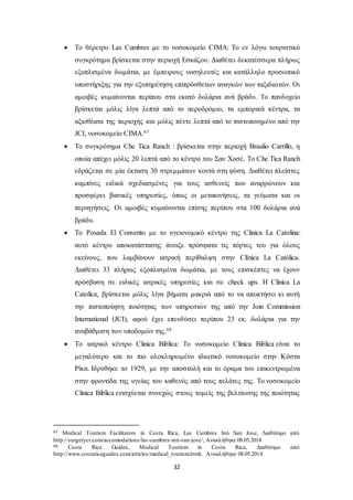  Το θέρετρο Las Cumbres με το νοσοκομείο CIMA: Το εν λόγω τουριστικό 
συγκρότημα βρίσκεται στην περιοχή Εσκάζου. Διαθέτει δεκατέσσερα πλήρως 
εξοπλισμένα δωμάτια, με έμπειρους νοσηλευτές και κατάλληλο προσωπικό 
υποστήριξης για την εξυπηρέτηση επιπρόσθετων αναγκών των ταξιδιωτών. Οι 
αμοιβές κυμαίνονται περίπου στα εκατό δολάρια ανά βράδυ. Το πανδοχείο 
βρίσκεται μόλις λίγα λεπτά από το αεροδρόμιο, τα εμπορικά κέντρα, τα 
αξιοθέατα της περιοχής και μόλις πέντε λεπτά από το πιστοποιημένο από την 
JCI, νοσοκομείο CIMA.67 
 Το συγκρότημα Che Tica Ranch : βρίσκεται στην περιοχή Braulio Carrillo, η 
οποία απέχει μόλις 20 λεπτά από το κέντρο του Σαν Χοσέ. Το Che Tica Ranch 
εδράζεται σε μία έκταση 30 στρεμμάτων κοντά στη φύση. Διαθέτει πλείστες 
καμπίνες ειδικά σχεδιασμένες για τους ασθενείς που αναρρώνουν και 
προσφέρει βασικές υπηρεσίες, όπως οι μετακινήσεις, τα γεύματα και οι 
περιηγήσεις. Οι αμοιβές κυμαίνονται επίσης περίπου στα 100 δολάρια ανά 
βράδυ. 
 Το Posada El Convento με το υγειονομικό κέντρο της Clinica La Catolina: 
αυτό κέντρο αποκατάστασης άνοιξε πρόσφατα τις πόρτες του για όλους 
εκείνους, που λαμβάνουν ιατρική περίθαλψη στην Clínica La Católica. 
Διαθέτει 33 πλήρως εξοπλισμένα δωμάτια, με τους επισκέπτες να έχουν 
πρόσβαση σε ειδικές ιατρικές υπηρεσίες και σε check ups. Η Clinica La 
Catolica, βρίσκεται μόλις λίγα βήματα μακριά από το να αποκτήσει κι αυτή 
την πιστοποίηση ποιότητας των υπηρεσιών της από την Join Commission 
International (JCI), αφού έχει επενδύσει περίπου 23 εκ. δολάρια για την 
αναβάθμιση των υποδομών της.68 
 Το ιατρικό κέντρο Clinica Biblica: Το νοσοκομείο Clinica Biblica είναι το 
μεγαλύτερο και το πιο ολοκληρωμένο ιδιωτικό νοσοκομείο στην Κόστα 
Ρίκα. Ιδρύθηκε το 1929, με την αποστολή και το όραμα του επικεντρωμένα 
στην φροντίδα της υγείας του καθενός από τους πελάτες της. Το νοσοκομείο 
Clinica Biblica ενισχύεται συνεχώς στους τομείς της βελτίωσης της ποιότητας 
67 Medical Tourism Facilitators in Costa Rica, Las Cumbres Inn San Jose, Διαθέσιμο από 
http://surgerycr.com/accomodations/las -cumbres-inn-san-jose/, Ανακλήθηκε 08.05.2014 
68 Costa Rica Guides, Medical Tourism in Costa Rica, Διαθέσιμο από 
http://www.costaricaguides.com/articles/medical_tourism.html, Ανακλήθηκε 08.05.2014 
32 
 