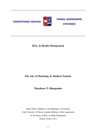 M.Sc. in Health Management 
The role of Marketing in Medical Tourism 
Theodoros P. Dimopoulos 
Master Thesis submitted to the Department of Economics 
of the University of Piraeus in partial fulfillment of the requirements 
for the degree of M.Sc. in Health Management 
Piraeus, Greece, 2014 
v 
ΠΑΝΕΠΙΣΤΗΜΙΟ ΠΕΙΡΑΙΩΣ 
ΤΜΗΜΑ ΟΙΚΟΝΟΜΙΚΗΣ 
ΕΠΙΣΤΗΜΗΣ 
 