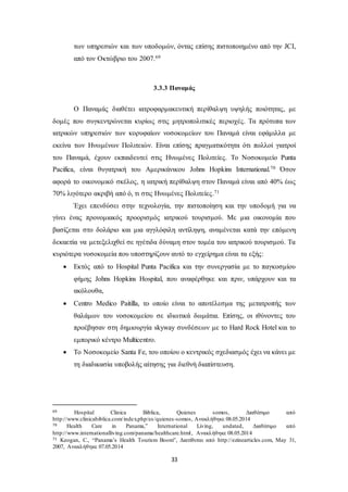 των υπηρεσιών και των υποδομών, όντας επίσης πιστοποιημένο από την JCI, 
από τον Οκτώβριο του 2007.69 
3.3.3 Παναμάς 
Ο Παναμάς διαθέτει ιατροφαρμακευτική περίθαλψη υψηλής ποιότητας, με 
δομές που συγκεντρώνεται κυρίως στις μητροπολιτικές περιοχές. Τα πρότυπα των 
ιατρικών υπηρεσιών των κορυφαίων νοσοκομείων του Παναμά είναι εφάμιλλα με 
εκείνα των Ηνωμένων Πολιτειών. Είναι επίσης πραγματικότητα ότι πολλοί γιατροί 
του Παναμά, έχουν εκπαιδευτεί στις Ηνωμένες Πολιτείες. Το Νοσοκομείο Punta 
Pacifica, είναι θυγατρική του Αμερικάνικου Johns Hopkins International.70 Όσον 
αφορά το οικονομικό σκέλος, η ιατρική περίθαλψη στον Παναμά είναι από 40% έως 
70% λιγότερο ακριβή από ό, τι στις Ηνωμένες Πολιτείες.71 
Έχει επενδύσει στην τεχνολογία, την πιστοποίηση και την υποδομή για να 
γίνει ένας προνομιακός προορισμός ιατρικού τουρισμού. Με μια οικονομία που 
βασίζεται στο δολάριο και μια αγγλόφιλη αντίληψη, αναμένεται κατά την επόμενη 
δεκαετία να μετεξελιχθεί σε ηγέτιδα δύναμη στον τομέα του ιατρικού τουρισμού. Τα 
κυριότερα νοσοκομεία που υποστηρίζουν αυτό το εγχείρημα είναι τα εξής: 
 Εκτός από το Hospital Punta Pacifica και την συνεργασία με το παγκοσμίου 
φήμης Johns Hopkins Hospital, που αναφέρθηκε και πριν, υπάρχουν και τα 
ακόλουθα, 
 Centro Medico Paitilla, το οποίο είναι το αποτέλεσμα της μετατροπής των 
θαλάμων του νοσοκομείου σε ιδιωτικά δωμάτια. Επίσης, οι ιθύνοντες του 
προέβησαν στη δημιουργία skyway συνδέσεων με το Hard Rock Hotel και το 
εμπορικό κέντρο Multicentro. 
 Το Νοσοκομείο Santa Fe, του οποίου ο κεντρικός σχεδιασμός έχει να κάνει με 
τη διαδικασία υποβολής αίτησης για διεθνή διαπίστευση. 
69 Hospital Clinica Biblica, Quienes somos, Διαθέσιμο από 
http://www.clinicabiblica.com/ index.php/es /quienes-somos, Ανακλήθηκε 08.05.2014 
70 Health Care in Panama,” International Living, undated, Διαθέσιμο από 
http://www.internationalliving.com/panama/healthcare.html , Ανακλήθηκε 08.05.2014 
71 Keogan, C., “Panama’s Health Tourism Boom”, Διατίθεται από http://ezinearticles.com, May 31, 
2007, Ανακλήθηκε 07.05.2014 
33 
 
