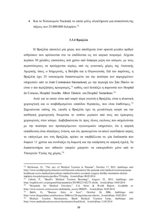  Και το Νοσοκομείο Nacional, το οποίο μόλις ολοκλήρωσε μια ανακαίνιση της 
τάξεως των 25.000.000 δολαρίων.72 
3.3.4 Βραζιλία 
Η Βραζιλία αποτελεί μία χώρα, που αποδέχεται έναν αρκετά μεγάλο αριθμό 
ανθρώπων που αρέσκονται στο να επιδίδονται εις τον ιατρικό τουρισμό. Δέχεται 
περίπου 50 χιλιάδες επισκέπτες ανά χρόνο από διάφορα μέρη του κόσμου, με τους 
περισσότερους να προέρχονται κυρίως από τις γειτονικές χώρες της Λατινικής 
Αμερικής όπως ο Ισημερινός, η Βολιβία και η Ουρουγουάη. Επί του παρόντος, η 
Βραζιλία έχει 25 νοσοκομεία διαπιστευμένα για την ποιότητα των παρεχομένων 
υπηρεσιών από το Joint Commission International, με την περιοχή του Σάο Πάολο να 
είναι ο πιο περιζήτητος προορισμός,73 καθώς εκεί δεσπόζει η παρουσία των Hospital 
do Coracao, Hospital Israelita Albert Einstein και Hospital Samaritano.74 
Αυτό για το οποίο είναι από καιρό τώρα γνωστή η Βραζιλία, είναι η πλαστική 
χειρουργική και οι αναβαθμισμένου επιπέδου θεραπείες, που είναι διαθέσιμες.75 
Σημειώνεται επίσης ότι, επειδή η Βραζιλία έχει τη μεγαλύτερη αγορά για την 
αισθητική χειρουργική, θεωρείται το «σπίτι» μερικών από τους πιο έμπειρους 
χειρουργούς στον κόσμο. Διαβεβαιώνεται δε προς όλους εκείνους που ασχολούνται 
με την ποιότητα των προσφερόμενων υγειονομικών υπηρεσιών, ότι η ιατρική 
εκπαίδευση είναι ιδιαιτέρως έντονη, και ότι, προκειμένου να ασκεί οιοσδήποτε ιατρός 
το επάγγελμα του στη Βραζιλία, πρέπει να υποβάλλεται σε μία διαδικασία που 
διαρκεί 11 χρόνια και συνδυάζει τη διαμονή και την κατάρτιση σε ιατρική σχολή. Τα 
διαπιστευτήρια των πιθανών γιατρών μπορούν να επικυρωθούν μόνο από το 
Υπουργείο Υγείας της χώρας.76 
72 McGowan, D., “The rise of Medical Tourism in Panama”, October 17, 2013, Διαθέσιμο από 
http://www.worldpropertychannel.com/featured-columnists/the-panama-wire/medical-tourism-panama-healthcare- 
costs-medical-procedures-medical-tourists-cosmetic-surgery-fertility-treatments-dental-implants- 
hospital-punta-pacifica-7514.php, Ανακλήθηκε 08.05.2014 
73 Cabral, P., “Brazil’s Medical Tourism Booming”, August 22, 2013, Διαθέσιμο από 
http://english.cntv.cn/program/bizasiaamerica/20130822/102275.shtml , Ανακλήθηκε 10.05.2014 
74 “Hospitals for Medical Travelers,” U.S. News & World Report , Available at: 
http://www.usnews.com/usnews/multimedia_assets/080429/ , Ανακλήθηκε 10.05.2014 
75 Balch, O., ”Buenos Aires or bust”, October 24, 2006, Διαθέσιμο από 
http://www.theguardian.com/business/2006/oct/24/argentina.travelnews , Ανακλήθηκε 10.05.2014 
76 Medical Tourism Destinations, Brazil Medical Tourism Fame, Διαθέσιμο από 
http://www.medicaltourism.com/en/destination/brazil.html, Ανακλήθηκε 11.05.2014 
34 
 