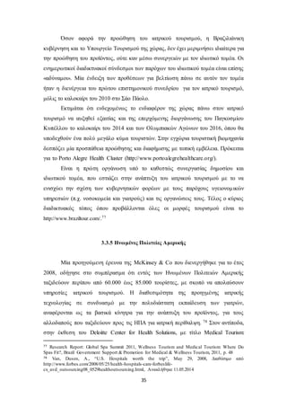Όσον αφορά την προώθηση του ιατρικού τουρισμού, η Βραζιλιάνικη 
κυβέρνηση και το Υπουργείο Τουρισμού της χώρας, δεν έχει μεριμνήσει ιδιαίτερα για 
την προώθηση του προϊόντος, ούτε καν μέσω συνεργειών με τον ιδιωτικό τομέα. Οι 
ενημερωτικοί διαδικτυακοί σύνδεσμοι των παρόχων του ιδιωτικού τομέα είναι επίσης 
«αδύναμοι». Μία ένδειξη των προθέσεων για βελτίωση πάνω σε αυτόν τον τομέα 
ήταν η διενέργεια του πρώτου επιστημονικού συνεδρίου για τον ιατρικό τουρισμό, 
μόλις το καλοκαίρι του 2010 στο Σάο Πάολο. 
Εκτιμάται ότι ενδεχομένως το ενδιαφέρον της χώρας πάνω στον ιατρικό 
τουρισμό να αυξηθεί εξαιτίας και της επερχόμενης διοργάνωσης του Παγκοσμίου 
Κυπέλλου το καλοκαίρι του 2014 και των Ολυμπιακών Αγώνων του 2016, όπου θα 
υποδεχθούν ένα πολύ μεγάλο κύμα τουριστών. Στην εγχώρια τουριστική βιομηχανία 
δεσπόζει μία προσπάθεια προώθησης και διαφήμισης με τοπική εμβέλεια. Πρόκειται 
για το Porto Alegre Health Cluster (http://www.portoalegrehealthcare.org/). 
Είναι η πρώτη οργάνωση υπό το καθεστώς συνεργασίας δημοσίου και 
ιδιωτικού τομέα, που εστιάζει στην ανάπτυξη του ιατρικού τουρισμού με το να 
ενισχύει την σχέση των κυβερνητικών φορέων με τους παρόχους υγειονομ ικών 
υπηρεσιών (π.χ. νοσοκομεία και γιατρούς) και τις οργανώσεις τους. Τέλος ο κύριος 
διαδικτυακός τόπος όπου προβάλλονται όλες οι μορφές τουρισμού είναι το 
35 
http://www.braziltour.com/.77 
3.3.5 Ηνωμένες Πολιτείες Αμερικής 
Μία προηγούμενη έρευνα της McKinsey & Co που διενεργήθηκε για το έτος 
2008, οδήγησε στο συμπέρασμα ότι εντός των Ηνωμένων Πολιτειών Αμερικής 
ταξιδεύουν περίπου από 60.000 έως 85.000 τουρίστες, με σκοπό να απολαύσουν 
υπηρεσίες ιατρικού τουρισμού. Η διαθεσιμότητα της προηγμένης ιατρικής 
τεχνολογίας σε συνδυασμό με την πολυδιάστατη εκπαίδευση των γιατρών, 
αναφέρονται ως τα βασικά κίνητρα για την ανάπτυξη του προϊόντος, για τους 
αλλοδαπούς που ταξιδεύουν προς τις ΗΠΑ για ιατρική περίθαλψη. 78 Στον αντίποδα, 
στην έκθεση του Deloitte Center for Health Solutions, με τίτλο Medical Tourism: 
77 Research Report: Global Spa Summit 2011, Wellness Tourism and Medical Tourism: Where Do 
Spas Fit?, Brazil Government Support & Promotion for Medical & Wellness Tourism, 2011, p. 48 
78 Van, Dusen, A., “U.S. Hospitals worth the trip”, May 29, 2008, Διαθέσιμο από 
http://www.forbes.com/2008/05/25/health-hospitals-care-forbeslife-cx_ 
avd_outsourcing08_0529healthoutsourcing.html, Ανακλήθηκε 11.05.2014 
 