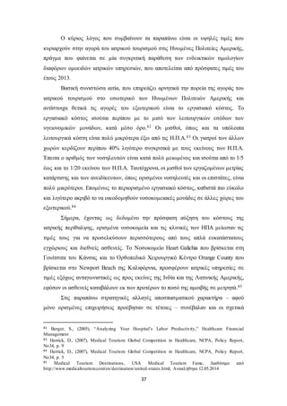 Ο κύριος λόγος που συμβαίνουν τα παραπάνω είναι οι υψηλές τιμές που 
κυριαρχούν στην αγορά του ιατρικού τουρισμού στις Ηνωμένες Πολιτείες Αμερικής, 
πράγμα που φαίνεται σε μία συγκριτική παράθεση των ενδεικτικών τιμολογίων 
διαφόρων ομοειδών ιατρικών υπηρεσιών, που αποτελείται από πρόσφατες τιμές του 
έτους 2013. 
Βασική συνιστώσα αιτία, που επηρεάζει αρνητικά την πορεία της αγοράς του 
ιατρικού τουρισμού στο εσωτερικό των Ηνωμένων Πολιτειών Αμερικής και 
αντίστοιχα θετικά τις αγορές του εξωτερικού είναι το εργασιακό κόστος. Το 
εργασιακό κόστος ισούται περίπου με το μισό των λειτουργικών εσόδων των 
υγειονομικών μονάδων, κατά μέσο όρο.82 Οι μισθοί, όπως και τα υπόλοιπα 
λειτουργικά κόστη είναι πολύ μικρότερα έξω από τις Η.Π.Α.83 Οι γιατροί των άλλων 
χωρών κερδίζουν περίπου 40% λιγότερο συγκριτικά με τους εκείνους των Η.Π.Α. 
Έπειτα ο αριθμός των νοσηλευτών είναι κατά πολύ μειωμένος και ισούται από το 1/5 
έως και το 1/20 εκείνου των Η.Π.Α. Ταυτόχρονα, οι μισθοί των εργαζομένων μετρίας 
κατάρτισης και των ανειδίκευτων, όπως ορισμένοι νοσηλευτές και οι επιστάτες, είναι 
πολύ μικρότεροι. Επομένως το περιορισμένο εργασιακό κόστος, καθιστά πιο εύκολο 
και λιγότερο ακριβό το να οικοδομηθούν νοσοκομειακές μονάδες σε άλλες χώρες του 
εξωτερικού.84 
Σήμερα, έχοντας ως δεδομένο την πρόσφατη αύξηση του κόστους της 
ιατρικής περίθαλψης, ορισμένα νοσοκομεία και τις κλινικές των ΗΠΑ μείωσαν τις 
τιμές τους για να προσελκύσουν περισσότερους από τους απλά ευκατάστατους 
εγχώριους και διεθνείς ασθενείς. Το Νοσοκομείο Heart Galichia που βρίσκεται στη 
Γουίτσιτα του Κάνσας και το Ορθοπεδικό Χειρουργικό Κέντρο Orange County που 
βρίσκεται στο Newport Beach της Καλιφόρνια, προσφέρουν ιατρικές υπηρεσίες σε 
τιμές εξόχως ανταγωνιστικές ως προς εκείνες της Ινδία και της Λατινικής Αμερικής, 
εφόσον οι ασθενείς καταβάλουν εκ των προτέρων το ποσό της αμοιβής σε μετρητά.85 
Στις παραπάνω στρατηγικές αλλαγές αποσπασματικού χαρακτήρα – αφού 
μόνο ορισμένες επιχειρήσεις προέβησαν σε τέτοιες – συνέβαλαν και οι σχετικά 
82 Berger, S., (2005), “Analyzing Your Hospital’s Labor Productivity,” Healthcare Financial 
Management 
83 Herrick, D., (2007), Medical Tourism: Global Competition in Healthcare, NCPA, Policy Report, 
No34, p. 9 
84 Herrick, D., (2007), Medical Tourism: Global Competition in Healthcare, NCPA, Policy Report, 
No34, p. 5 
85 Medical Tourism Destinations , USA Medical Tourism Fame, Διαθέσιμο από 
http://www.medicaltourism.com/en/destination/united-states.html, Ανακλήθηκε 12.05.2014 
37 
 