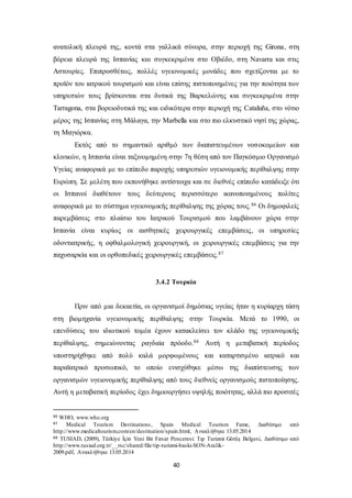 ανατολική πλευρά της, κοντά στα γαλλικά σύνορα, στην περιοχή της Girona, στη 
βόρεια πλευρά της Ισπανίας και συγκεκριμένα στο Οβιέδο, στη Navarra και στις 
Αστουρίες. Επιπροσθέτως, πολλές υγειονομικές μονάδες που σχετίζονται με το 
προϊόν του ιατρικού τουρισμού και είναι επίσης πιστοποιημένες για την ποιότητα των 
υπηρεσιών τους βρίσκονται στα δυτικά της Βαρκελώνης και συγκεκριμένα στην 
Tarragona, στα βορειοδυτικά της και ειδικότερα στην περιοχή της Cataluña, στο νότιο 
μέρος της Ισπανίας στη Μάλαγα, την Marbella και στο πιο ελκυστικό νησί της χώρας, 
τη Μαγιόρκα. 
Εκτός από το σημαντικό αριθμό των διαπιστευμένων νοσοκομείων και 
κλινικών, η Ισπανία είναι ταξινομημένη στην 7η θέση από τον Παγκόσμιο Οργανισμό 
Υγείας αναφορικά με το επίπεδο παροχής υπηρεσιών υγειονομικής περίθαλψης στην 
Ευρώπη. Σε μελέτη που εκπονήθηκε αντίστοιχα και σε διεθνές επίπεδο κατάδειξε ότι 
οι Ισπανοί διαθέτουν τους δεύτερους περισσότερο ικανοποιημένους πολίτες 
αναφορικά με το σύστημα υγειονομικής περίθαλψης της χώρας τους.86 Οι δημοφιλείς 
παρεμβάσεις στο πλαίσιο του Ιατρικού Τουρισμού που λαμβάνουν χώρα στην 
Ισπανία είναι κυρίως οι αισθητικές χειρουργικές επεμβάσεις, οι υπηρεσίες 
οδοντιατρικής, η οφθαλμολογική χειρουργική, οι χειρουργικές επεμβάσεις για την 
παχυσαρκία και οι ορθοπεδικές χειρουργικές επεμβάσεις.87 
3.4.2 Τουρκία 
Πριν από μια δεκαετία, οι οργανισμοί δημόσιας υγείας ήταν η κυρίαρχη τάση 
στη βιομηχανία υγειονομικής περίθαλψης στην Τουρκία. Μετά το 1990, οι 
επενδύσεις του ιδιωτικού τομέα έχουν κατακλείσει τον κλάδο της υγειονομικής 
περίθαλψης, σημειώνοντας ραγδαία πρόοδο.88 Αυτή η μεταβατική περίοδος 
υποστηρίχθηκε από πολύ καλά μορφωμένους και καταρτισμένο ιατρικό και 
παραϊατρικό προσωπικό, το οποίο ενισχύθηκε μέσω της διαπίστευσης των 
οργανισμών υγειονομικής περίθαλψης από τους διεθνείς οργανισμούς πιστοποίησης. 
Αυτή η μεταβατική περίοδος έχει δημιουργήσει υψηλής ποιότητας, αλλά πιο προσιτές 
86 WHO, www.who.org 
87 Medical Tourism Destinations , Spain Medical Tourism Fame, Διαθέσιμο από 
http://www.medicaltourism.com/en/destination/spain.html, Ανακλήθηκε 13.05.2014 
88 TUSIAD, (2009), Türkiye İçin Yeni Bir Fırsat Penceresi: Tıp Turizmi Görüş Belgesi, Διαθέσιμο από 
http://www.tusiad.org.tr/__rsc/shared/file/tip-turizmi-baski-SON-Aralik- 
2009.pdf, Ανακλήθηκε 13.05.2014 
40 
 