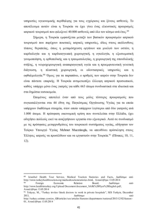 υπηρεσίες υγειονομικής περίθαλψης για τους εγχώριους και ξένους ασθενείς. Το 
αποτέλεσμα αυτών είναι η Τουρκία να έχει γίνει ένας ελκυστικός προορισμός 
ιατρικού τουρισμού που φιλοξενεί 40.000 ασθενείς από όλο τον κόσμο ανά έτος.89 
Σήμερα, η Τουρκία εμφανίζεται μεταξύ των βασικών προορισμών ιατρικού 
τουρισμού που παρέχουν ποιοτικές ιατρικές υπηρεσίες, ιδίως στους ακόλουθους 
τύπους θεραπείας, όπως η μεταμόσχευση οργάνων και μυελού των οστών, η 
καρδιολογία και η καρδιοαγγειακή χειρουργική, η ογκολογία, η εξωσωματική 
γονιμοποίηση, η ορθοπεδικής και η τραυματολογίας, η χειρουργική της σπονδυλικής 
στήλης, η νευροχειρουργική αναπαραγωγική υγεία και η προεμφυτευτική γενετική 
διάγνωση, η πλαστική χειρουργική, οι οδοντιατρικές υπηρεσίες και η 
οφθαλμολογία.90 Όμως για τα παραπάνω, ο αριθμός των ιατρών στην Τουρκία δεν 
είναι πάντοτε επαρκής. Η Τουρκία αντιμετωπίζει έλλειψη ιατρικού προσωπικού, 
καθώς υπάρχει μόνο ένας γιατρός για κάθε 663 άτομα συνδυαστικά στα ιδιωτικά και 
στα δημόσια νοσοκομεία. 
Επομένως αποτελεί έναν από τους μόλις τέσσερις προορισμούς που 
συγκαταλέγονται στα 44 έθνη της Παγκόσμιας Οργάνωσης Υγείας για τα οποία 
υπάρχουν διαθέσιμα στοιχεία, στον οποίο υπάρχουν λιγότεροι από δύο γιατρούς ανά 
1.000 άτομα. Η πρόσφατη οικονομική κρίση που συντελείται στην Ελλάδα, έχει 
οδηγήσει πολλούς εκεί να αναζητήσουν εργασία στο εξωτερικό. Αυτό σε συνδυασμό 
με τις πρόσφατες μεταρρυθμίσεις του τουρκικού συστήματος υγείας, οδήγησαν τον 
Τούρκο Υπουργό Υγείας Mehmet Muezzinoglu, να απευθύνει πρόσκληση στους 
Έλληνες ιατρούς να προσέλθουν και να εργαστούν στην Τουρκία.91 (Πίνακες 10, 11, 
12). 
89 Istanbul Health Tour Service, Medical Tourism Statistics and Facts, Διαθέσιμο από 
http://www.turkeyhealthtourism.org/medicaltourismstatistics.html, Ανακλήθηκε 13.05.2014 
90 Foreign Economic Relation Board, Διαθέσιμο από 
http://www.healthinturkey.org/Upload/Document/document_SAIK%20Flyer%20English.pdf, 
Ανακλήθηκε 13.05.2014 
91 Tokyay, M., “Turkey invites Greek doctors to work in private hospitals”, SES Turkyie, December 
2013, Διαθέσιμο από 
http://turkey.setimes.com/en_GB/articles/ses/articles/features/departments/national/2013/12/02/feature - 
01, Ανακλήθηκε 13.05.2014 
41 
 