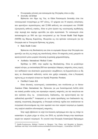 Οι κορυφαίες κλινικές και νοσοκομεία της Ουγγαρίας είναι οι εξής: 
47 
 Javorszky dn Krhzat 
Βρίσκεται στο δήμο της Vac, το Odon Νοσοκομείο Javorszky είναι ένα 
νοσοκομειακό συγκρότημα με 847 κλίνες, 12 τμήματα και 18 ιατρικές ειδικότητες 
που φροντίζουν περισσότερους από 22.000 ασθενείς του εσωτερικού και 150.000 
εξωτερικούς ασθενείς ετησίως. Είναι το μόνο όργανο της υγειονομικής περίθαλψης 
στην περιοχή που παρέχει φροντίδα για οξέα περιστατικά. Το νοσοκομείο είναι 
πιστοποιημένο με ISO και έχει συνεργαστεί με την Novant Health Triad Region 
(NHTR) της Βόρειας Καρολίνας. Θεωρείται ως ένα πρότυπο νοσοκομείο για την 
Ουγγαρία από το Υπουργείο Πρόνοιας της χώρας. 
 Buda Health Center 
Βρίσκεται στη Βουδαπέστη και είναι το κορυφαίο ίδρυμα στην Ουγγαρία που 
φροντίζει για όλες τις πτυχές της σπονδυλικής νόσου. Οι υπηρεσίες αυτές μπορούν να 
προσεγγιστούν μέσω μορφών ιδιωτικής ή κρατικής χρηματοδότησης. 
 Aesthetica International Medical Center 
Ιδρύθηκε το 2005, στην καρδιά της Βουδαπέστης. Είναι το μεγαλύτερο 
ιατρικό κέντρο, με πιστοποίηση ISO που προσφέρει διάφορες υπηρεσίες στους τομείς 
των αισθητικών και πλαστικών χειρουργικών επεμβάσεων, τη δερματολογία κ.α. Ως 
προς το ιδιοκτησιακό καθεστώς εκείνο που χρήζει αναφοράς, είναι η θυγατρική 
σχέση της με τα ιατρικά κέντρα του Ισραήλ Proportzia Premium. 
 FirstMed Centers Kft. 
Είναι ιδιωτικές υγειονομικές εγκαταστάσεις που συνδέονται με το δίκτυο 
American Clinics International, Inc. Πρόκειται για μια διεπιστημονική διεθνή αλλά 
και τοπική μονάδα υγείας που προσφέρει ιατρικές υπηρεσίες για την οικογένεια και 
που καλύπτει όλες τις γυναικολογικές διαδικασίες, την προγεννητική και την 
ορθοπεδική φροντίδα.93 Αναφορικά με τον τρόπο προώθησης των διαδικασιών της 
ιατρικής τουριστικής βιομηχανίας η Ουγγαρία ανέπτυξε σχέδια που αναδείκνυαν τα 
συγκριτικά πλεονεκτήματα της στον ιαματικό και στον ιατρικό τουρισμό με έμφαση 
στις υψηλού επιπέδου οδοντιατρικές υπηρεσίες. 
Στην αρχή εβρίσκετο σε ισχύ ένα δεκαετές πρόγραμμα που είχε ως στόχο να 
καταστήσει τη χώρα μέχρι το τέλος του 2010, ως ηγέτιδα δύναμη στην παγκόσμια 
αγορά του ιατρικού τουρισμού. Το γνωστό στην Ουγγαρία Αναπτυξιακό Πρόγραμμα 
93 Health-Tourism.com, Medical Tourism to Hungary, Top Clinics and Hospitals in Hungary, 
Διαθέσιμο από http://www.health-tourism.com/medical-tourism-hungary/, Ανακλήθηκε 14.05.2014 
 