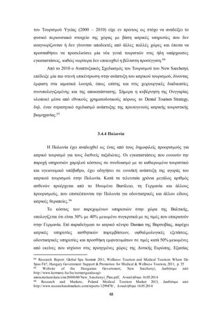 του Τουρισμού Υγείας (2000 – 2010) είχε εν πρώτοις ως στόχο να αναδείξει το 
φυσικό περιουσιακό στοιχείο της χώρας με βάση ιατρικές υπηρεσίες που δεν 
αναγνωρίζονταν ή δεν γίνονταν αποδεκτές από άλλες πολλές χώρες και έπειτα να 
προσπαθήσει να προσελκύσει μία νέα γενιά τουριστών στις ήδη υπάρχουσες 
εγκαταστάσεις, καθώς νωρίτερα δεν επιτευχθεί η βέλτιστη προσέγγιση.94 
Από το 2010 ο Αναπτυξιακός Σχεδιασμός του Τουρισμού του New Szechenyi, 
επέδειξε μία πιο στενή επικέντρωση στην ανάπτυξη του ιατρικού τουρισμού, δίνοντας 
έμφαση στα ιαματικά λουτρά, όπως επίσης και στις χειρουργικές διαδικασίες 
συνυπολογιζομένης και της αποκατάστασης. Σήμερα η κυβέρνηση της Ουγγαρίας 
υλοποιεί μέσα από εθνικούς χρηματοδοτικούς πόρους το Dental Tourism Strategy, 
δηλ. έναν στρατηγικό σχεδιασμό ανάπτυξης της πρωτογενούς ιατρικής τουριστικής 
βιομηχανίας.95 
3.4.4 Πολωνία 
Η Πολωνία έχει αναδειχθεί ως ένας από τους δημοφιλείς προορισμούς για 
ιατρικό τουρισμό για τους διεθνείς ταξιδιώτες. Οι εγκαταστάσεις που ευνοούν την 
παροχή υπηρεσιών χαμηλού κόστους σε συνδυασμό με το καθιερωμένο τουριστικό 
και υγειονομικό υπόβαθρο, έχει οδηγήσει σε ευνοϊκή ανάπτυξη της αγοράς του 
ιατρικού τουρισμού στην Πολωνία. Κατά τα τελευταία χρόνια μεγάλος αριθμός 
ασθενών προέρχεται από το Ηνωμένο Βασίλειο, τη Γερμανία και άλλους 
προορισμούς, που επισκέπτονται την Πολωνία για οδοντιατρικές και άλλου είδους 
ιατρικές θεραπείες.96 
Το κόστος των παρεχομένων υπηρεσιών στην χώρα της Βαλτικής, 
υπολογίζεται ότι είναι 30% με 40% μειωμένο συγκριτικά με τις τιμές που επικρατούν 
στην Γερμανία. Επί παραδείγματι το ιατρικό κέντρο Damian της Βαρσοβίας, παρέχει 
ιατρικές υπηρεσίες αισθητικών παρεμβάσεων, οφθαλμολογικές εξετάσεις, 
οδοντιατρικές υπηρεσίες και προσθήκη εμφυτευμάτων σε τιμές κατά 50% μειωμένες 
από εκείνες που ισχύουν στις προηγμένες χώρες της Δυτικής Ευρώπης. Εξαιτίας 
94 Research Report: Global Spa Summit 2011, Wellness Tourism and Medical Tourism: Where Do 
Spas Fit?, Hungary Government Support & Promotion for Medical & Wellness Tourism, 2011, p. 55 
95 Website of the Hungarian Government, New Szechenyi, Διαθέσιμο από 
http://www.kormany.hu/hu/nemzetgazdasagi-miniszterium/ 
data/cms2084680/New_Szechenyi_Plan.pdf, Ανακλήθηκε 16.05.2014 
96 Research and Markets, Poland Medical Tourism Market 2013, Διαθέσιμο από 
http://www.researchandmarkets.com/reports/1299478/ , Ανακλήθηκε 14.05.2014 
48 
 