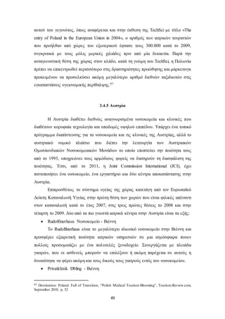 αυτού του γεγονότος, όπως αναφέρεται και στην έκθεση της TechSci με τίτλο «Τhe 
entry of Poland in the European Union in 2004», ο αριθμός των ιατρικών τουριστών 
που προήλθαν από χώρες του εξωτερικού έφτασε τους 300.000 κατά το 2009, 
συγκριτικά με τους μόλις μερικές χιλιάδες πριν από μία δεκαετία. Παρά την 
ανταγωνιστική θέση της χώρας στον κλάδο, κατά τη γνώμη του TechSci, η Πολωνία 
πρέπει να επικεντρωθεί περισσότερο στις δραστηριότητες προώθησης και μάρκετινγκ 
προκειμένου να προσελκύσει ακόμη μεγαλύτερο αριθμό διεθνών ταξιδιωτών στις 
εγκαταστάσεις υγειονομικής περίθαλψης.97 
3.4.5 Αυστρία 
Η Αυστρία διαθέτει διεθνώς αναγνωρισμένα νοσοκομεία και κλινικές που 
διαθέτουν κορυφαία τεχνολογία και υποδομές υψηλού επιπέδου. Υπάρχει ένα τοπικό 
πρόγραμμα διαπίστευσης για τα νοσοκομεία και τις κλινικές της Αυστρίας, αλλά το 
αυστριακό νομικό πλαίσιο που διέπει την λειτουργία των Αυστριακών 
Ομοσπονδιακών Νοσοκομειακών Μονάδων το οποίο εποπτεύει την ποιότητα τους 
από το 1993, υποχρεώνει τους αρμόδιους φορείς να διατηρούν τη διασφάλιση της 
ποιότητας. Έτσι, από το 2011, η Joint Commission International (JCI), έχει 
πιστοποιήσει ένα νοσοκομείο, ένα εργαστήριο και δύο κέντρα αποκατάστασης στην 
Αυστρία. 
Επιπροσθέτως το σύστημα υγείας της χώρας κατετάγη από τον Ευρωπαϊκό 
Δείκτη Καταναλωτή Υγείας στην πρώτη θέση των χωρών που είναι φιλικές απέναντι 
στον καταναλωτή κατά το έτος 2007, στις τρεις πρώτες θέσεις το 2008 και στην 
τέταρτη το 2009. Δύο από τα πιο γνωστά ιατρικά κέντρα στην Αυστρία είναι τα εξής: 
 Rudolfinerhaus Νοσοκομείο - Βιέννη 
Το Rudolfinerhaus είναι το μεγαλύτερο ιδιωτικό νοσοκομείο στην Βιέννη και 
προσφέρει εξαιρετική ποιότητα ιατρικών υπηρεσιών σε μια ατμόσφαιρα πουεν 
πολλοίς προσομοιάζει με ένα πολυτελές ξενοδοχείο. Συνεργάζεται με πλειάδα 
γιατρών, που οι ασθενείς μπορούν να επιλέξουν ή ακόμη παρέχεται σε αυτούς η 
δυνατότητα να φέρει ακόμη και τους δικούς τους γιατρούς εντός του νοσοκομείου. 
49 
 Privatklinik Dbling - Βιέννη 
97 Destination: Poland: Full of Transition, “Polish Medical Tourism Blooming”, Tourism-Review.com, 
September 2010, p. 52 
 