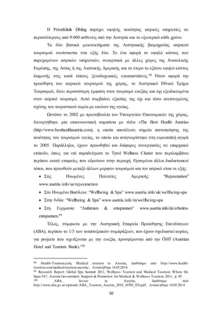 Η Privatklinik Dbling παρέχει υψηλής ποιότητας ιατρικές υπηρεσίες σε 
περισσότερους από 9.000 ασθενείς από την Αυστρία και το εξωτερικό κάθε χρόνο. 
Tα δύο βασικά μειονεκτήματα της Αυστριακής βιομηχανίας ιατρικού 
τουρισμού συνίστανται στα εξής δύο. Το ένα αφορά το υψηλό κόστος των 
παρεχομένων ιατρικών υπηρεσιών, συγκριτικά με άλλες χώρες της Ανατολικής 
Ευρώπης, της Ασίας ή της Λατινικής Αμερικής και το έτερο το εξίσου υψηλό κόστος 
διαμονής στις κατά τόπους ξενοδοχειακές εγκαταστάσεις.98 Όσον αφορά την 
προώθηση του ιατρικού τουρισμού της χώρας, το Αυστριακό Εθνικό Τμήμα 
Τουρισμού, δίνει περισσότερη έμφαση στον τουρισμό ευεξίας και όχι εξειδικευμένα 
στον ιατρικό τουρισμό. Αυτό συμβαίνει εξαιτίας της όχι και τόσο ανεπτυγμένης 
σχέσης του τουριστικού τομέα με εκείνον της υγείας. 
Ωστόσο το 2002 με πρωτοβουλία του Υπουργείου Οικονομικών της χώρας, 
διενεργήθηκε μία επικοινωνιακή καμπάνια με τίτλο «The Best Health Austria» 
(http://www.besthealthaustria.com), η οποία αποτέλεσε σημείο πιστοποίησης της 
ποιότητας του τουρισμού υγείας, το οποίο και αναγνωρίστηκε στη ευρωπαϊκή αγορά 
το 2005. Παράλληλα, έχουν προωθηθεί και διάφορες συνεργασίες σε επαρχιακό 
επίπεδο, όπως για επί παραδείγματι το Tyrol Wellness Cluster που περιλαμβάνει 
περίπου εκατό εταιρείες που εδρεύουν στην περιοχή. Ορισμένοι άλλοι διαδικτυακοί 
τόποι, που προωθούν μεταξύ άλλων μορφών τουρισμού και τον ιατρικό είναι οι εξής: 
 Στις Ηνωμένες Πολιτείες Αμερικής: “Rejuvenation” 
www.austria.info/us/rejuvanation 
 Στο Ηνωμένο Βασίλειο: “Wellbeing & Spa” www.austria.info/uk/wellbeing-spa 
 Στην Ινδία: “Wellbeing & Spa” www.austria.info/in/wellbeing-spa 
 Στη Γερμανία: “Aufatmen & entspannen” www.austria.info/de/erholen-entspannen. 
50 
99 
Τέλος, σύμφωνα με την Αυστριακή Εταιρεία Προώθησης Επενδύσεων 
(ΑΒΑ), περίπου το 1/3 των αναπτυξιακών συμπράξεων, που έχουν σχεδιαστεί κυρίως 
για projects που σχετίζονται με την ευεξία, προσφέρονται από την ÖHT (Austrian 
Hotel and Tourism Bank).100 
98 Health-Tourism.com, Medical tourism to Austria, Διαθέσιμο από http://www.health-tourism. 
com/medical-tourism-austria/, Ανακλήθηκε 14.05.2014 
99 Research Report: Global Spa Summit 2011, Wellness Tourism and Medical Tourism: Where Do 
Spas Fit?, Austria Government Support & Promotion for Medical & Wellness Tourism, 2011, p. 45 
100 ABA, Invest in Austria, Διαθέσιμο από 
http://www.aba.gv.at/uploads/ABA_Tourism_Austria_2010_10703_EN.pdf, Ανάκληθηκε 14.05.2014 
 