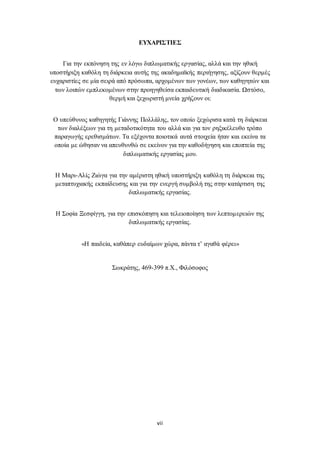 ΕΥΧΑΡΙΣΤΙΕΣ 
Για την εκπόνηση της εν λόγω διπλωματικής εργασίας, αλλά και την ηθική 
υποστήριξη καθόλη τη διάρκεια αυτής της ακαδημαϊκής περιήγησης, αξίζουν θερμές 
ευχαριστίες σε μία σειρά από πρόσωπα, αρχομένων των γονέων, των καθηγητών και 
των λοιπών εμπλεκομένων στην προηγηθείσα εκπαιδευτική διαδικασία. Ωστόσο, 
θερμή και ξεχωριστή μνεία χρήζουν οι: 
Ο υπεύθυνος καθηγητής Γιάννης Πολλάλης, τον οποίο ξεχώρισα κατά τη διάρκεια 
των διαλέξεων για τη μεταδοτικότητα του αλλά και για τον ρηξικέλευθο τρόπο 
παραγωγής ερεθισμάτων. Τα εξέχοντα ποιοτικά αυτά στοιχεία ήταν και εκείνα τα 
οποία με ώθησαν να απευθυνθώ σε εκείνον για την καθοδήγηση και εποπτεία της 
διπλωματικής εργασίας μου. 
Η Μαρι-Αλίς Ζιώγα για την αμέριστη ηθική υποστήριξη καθόλη τη διάρκεια της 
μεταπτυχιακής εκπαίδευσης και για την ενεργή συμβολή της στην κατάρτιση της 
διπλωματικής εργασίας. 
Η Σοφία Ξεσφίγγη, για την επισκόπηση και τελειοποίηση των λεπτομερειών της 
διπλωματικής εργασίας. 
«Η παιδεία, καθάπερ ευδαίμων χώρα, πάντα τ’ αγαθά φέρει» 
Σωκράτης, 469-399 π.Χ., Φιλόσοφος 
vii 
 