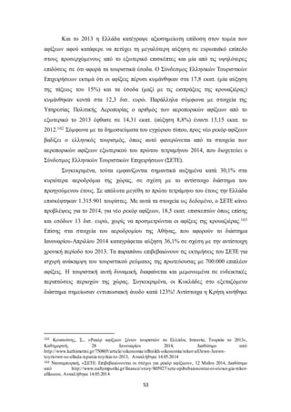 Και το 2013 η Ελλάδα κατέγραψε αξιοσημείωτη επίδοση στον τομέα των 
αφίξεων αφού κατάφερε να πετύχει τη μεγαλύτερη αύξηση σε ευρωπαϊκό επίπεδο 
στους προσερχόμενους από το εξωτερικό επισκέπτες και μία από τις υψηλότερες 
επιδόσεις σε ότι αφορά τα τουριστικά έσοδα. Ο Σύνδεσμος Ελληνικών Τουριστικών 
Επιχειρήσεων εκτιμά ότι οι αφίξεις πέρυσι κυμάνθηκαν στα 17,8 εκατ. (μία αύξηση 
της τάξεως του 15%) και τα έσοδα (μαζί με τις εισπράξεις της κρουαζιέρας) 
κυμάνθηκαν κοντά στα 12,3 δισ. ευρώ. Παράλληλα σύμφωνα με στοιχεία της 
Υπηρεσίας Πολιτικής Αεροπορίας ο αριθμός των αεροπορικών αφίξεων από το 
εξωτερικό το 2013 έφθασε σε 14,31 εκατ. (αύξηση 8,8%) έναντι 13,15 εκατ. το 
2012.102 Σύμφωνα με τα δημοσιεύματα του εγχώριου τύπου, προς νέο ρεκόρ αφίξεων 
βαδίζει ο ελληνικός τουρισμός, όπως αυτό φανερώνεται από τα στοιχεία των 
αεροπορικών αφίξεων εξωτερικού του πρώτου τετραμήνου 2014, που διοχετεύει ο 
Σύνδεσμος Ελληνικών Τουριστικών Επιχειρήσεων (ΣΕΤΕ). 
Συγκεκριμένα, τούτα εμφανίζονται σημαντικά αυξημένα κατά 30,1% στα 
κυριότερα αεροδρόμια της χώρας, σε σχέση με το αντίστοιχο διάστημα του 
προηγούμενου έτους. Σε απόλυτα μεγέθη το πρώτο τετράμηνο του έτους την Ελλάδα 
επισκέφτηκαν 1.315.901 τουρίστες. Με αυτά τα στοιχεία ως δεδομένο, ο ΣΕΤΕ κάνει 
προβλέψεις για το 2014, για νέο ρεκόρ αφίξεων, 18,5 εκατ. επισκεπτών όπως επίσης 
και εσόδων 13 δισ. ευρώ, χωρίς να προσμετρώνται οι αφίξεις της κρουαζιέρας.103 
Επίσης στα στοιχεία του αεροδρομίου της Αθήνας, που αφορούν το διάστημα 
Ιανουαρίου-Απριλίου 2014 καταγράφεται αύξηση 36,1% σε σχέση με την αντίστοιχη 
χρονική περίοδο του 2013. Τα παραπάνω επιβεβαιώνουν τις εκτιμήσεις του ΣΕΤΕ για 
ισχυρή ανάκαμψη του τουριστικού ρεύματος της πρωτεύουσας με 700.000 επιπλέον 
αφίξεις. Η τουριστική αυτή δυναμική, διαφαίνεται και μεμονωμένα σε ενδεικτικές 
περιπτώσεις περιοχών της χώρας. Συγκεκριμένα, οι Κυκλάδες στο εξεταζόμενο 
διάστημα σημείωσαν εντυπωσιακή άνοδο κατά 123%! Αντίστοιχα η Κρήτη κινήθηκε 
102 Κουσούνης, Σ., «Ρεκόρ αφίξεων ξένων τουριστών σε Ελλάδα, Ισπανία, Τουρκία το 2013», 
Καθημερινή, 28 Ιανουαρίου 2014, Διαθέσιμο από 
http://www.kathimerini.gr/750805/article/oikonomia/ellhnikh-oikonomia/rekor-afi3ewn-3enwn-toyristwn- 
se-ellada-ispania-toyrkia-to-2013, Ανακλήθηκε 14.05.2014 
103 Ναυτεμπορική, «ΣΕΤΕ: Επιβεβαιώνονται οι στόχοι για ρεκόρ αφίξεων», 12 Μαΐου 2014, Διαθέσιμο 
από http://www.naftemporiki.gr/finance/story/805927/sete-epibebaionontai-oi-stoxoi-gia-rekor-afikseon, 
53 
Ανακλήθηκε 14.05.2014 
 