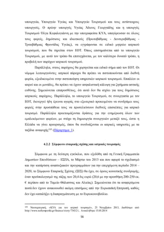 υπουργεία, Υπουργείο Υγείας και Υπουργείο Τουρισμού και τους αντίστοιχους 
υπουργούς. Ο πρώην υπουργός Υγείας Άδωνις Γεωργιάδης και η υπουργός 
Τουρισμού Όλγα Κεφαλογιάννη με την υπογραφείσα ΚΥΑ, υπαγόρευσαν σε όλους 
τους φορείς, δημόσιους και ιδιωτικούς (Πρωτοβάθμιας - Δευτεροβάθμιας - 
Τριτοβάθμιας Φροντίδας Υγείας), να εγγράφονται σε ειδικό μητρώο ιατρικού 
τουρισμού, που θα τηρείται στον ΕΟΤ. Όπως επισημαίνεται από το υπουργείο 
Τουρισμού, με αυτό τον τρόπο θα επιτυγχάνεται, με τον καλύτερο δυνατό τρόπο, η 
προβολή των παρόχων ιατρικού τουρισμού. 
Παράλληλα, στους παρόχους θα χορηγείται και ειδικό σήμα από τον ΕΟΤ. Οι 
νόμιμα λειτουργούντες ιατρικοί πάροχοι θα πρέπει να πιστοποιούνται από διεθνή 
φορέα, εξειδικευμένο στην πιστοποίηση υπηρεσιών ιατρικού τουρισμού. Επιπλέον οι 
ιατροί και οι μονάδες, θα πρέπει να έχουν ασφαλιστική κάλυψη για ζητήματα αστικής 
ευθύνης. Σημειώνεται επιπροσθέτως, ότι αυτό δεν θα ισχύει για τους δημόσιους 
ιατρικούς παρόχους. Παράλληλα, το υπουργείο Τουρισμού, σε συνεργασία με τον 
ΕΟΤ, διενεργεί ήδη έρευνα αγοράς στο εξωτερικό προκειμένου να συνδράμει τους 
φορείς στην προσπάθεια τους να προσελκύσουν διεθνείς επισκέπτες για ιατρικό 
τουρισμό. Παράλληλα προετοιμάζονται δράσεις για την ενημέρωση όλων των 
εμπλεκόμενων φορέων, με στόχο τη δημιουργία συνεργειών μεταξύ τους, ώστε η 
Ελλάδα να γίνει προορισμός, όπου θα συνδυάζονται οι ιατρικές υπηρεσίες με τα 
ταξίδια αναψυχής105 (Πάραρτημα 1). 
4.2.2 Σύμφωνο εταιρικής σχέσης και ιατρικός τουρισμός 
Σύμφωνα με τη δεύτερη εγκύκλιο, που εξεδόθη από τη Γενική Γραμματεία 
Δημοσίων Επενδύσεων – ΕΣΠΑ, το Μάρτιο του 2013 και που αφορά το σχεδιασμό 
και την κατάρτιση αναπτυξιακών προγραμμάτων για την επερχόμενη περίοδο 2014 – 
2020, το Σύμφωνο Εταιρικής Σχέσης (ΣΕΣ) θα έχει, σε όρους κοινοτικής συνδρομής, 
έναν προϋπολογισμό της τάξης των 20,4 δις ευρώ (20,6 με την προσθήκη 200-250 εκ. 
€ περίπου από το Ταμείο Θάλασσας και Αλιείας). Σημειώνεται ότι τα αναφερόμενα 
ποσά δεν έχουν ανακοινωθεί ακόμη επισήμως από την Ευρωπαϊκή Επιτροπή, καθώς 
δεν έχει καταλήξει η διαπραγμάτευση με το Ευρωκοινοβούλιο. 
105 Ναυτεμπορική, «ΚΥΑ για τον ιατρικό τουρισμό», 25 Νοεμβρίου 2013, Διαθέσιμο από 
http://www.naftemporiki.gr/finance/story/734321, Ανακλήθηκε 15.05.2014 
56 
 