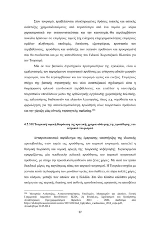 Στον τουρισμό, προβλέπονται ολοκληρωμένες δράσεις τοπικής και αστικής 
ανάπτυξης χρηματοδοτούμενες από περισσότερα από ένα ταμεία με κύρια 
χαρακτηριστικά την ανταγωνιστικότητα και την καινοτομία. Θα περιλαμβάνουν 
ποικιλία δράσεων σε επιμέρους τομείς (πχ ενίσχυση επιχειρηματικότητας επιμέρους 
ομάδων πληθυσμού, υποδομές, δικτύωση, εξωστρέφεια, προστασία του 
περιβάλλοντος, προώθηση και ανάδειξη των τοπικών προϊόντων και προορισμώ ν) 
που θα συνδέονται και με τις κατευθύνσεις του Ειδικού Χωροταξικού Πλαισίου για 
τον Τουρισμό. 
Μία εκ των βασικών στρατηγικών προτεραιοτήτων της εγκυκλίου, είναι ο 
εμπλουτισμός του παρεχόμενου τουριστικού προϊόντος με ενίσχυση ειδικών μορφών 
τουρισμού, που θα περιλαμβάνουν και τον τουρισμό υγείας και ευεξίας. Επιμέρους 
στόχοι της βασικής στρατηγικής του νέου αναπτυξιακού σχεδιασμού είναι η 
διαμόρφωση φιλικού επενδυτικού περιβάλλοντος και επιπλέον η υποστήριξη 
τουριστικών επενδύσεων μέσω της ορθολογικής οργάνωσης χωροταξικής πολιτικής, 
της απλοποίησης διαδικασιών και πλαισίου λειτουργίας, όπως π.χ. νομοθεσία και η 
φορολόγηση για την αποτελεσματικότερη προώθηση νέων τουριστικών προϊόντων 
και την χάραξη μίας εθνικής στρατηγικής marketing.106 
4.2.3 Η Τουρκική νομική θωράκιση της κρατικής χρηματοδότησης της προώθησης του 
ιατρικού τουρισμού 
Αντιπροσωπευτικό παράδειγμα της έμπρακτης υποστήριξης της ιδιωτικής 
πρωτοβουλίας στον τομέα της προώθησης του ιατρικού τουρισμού, αποτελεί η 
θεσμική θωράκιση και νομική αρωγή της Τουρκικής κυβέρνησης. Συγκεκριμένα 
εφαρμόζοντας μία «επιθετική» πολιτική προώθησης του ιατρικού τουριστικού 
προϊόντος, με στόχο την προσέλκυση ασθενών από ξένες χώρες. Με αυτό τον τρόπο 
διεκδικεί μέρος της παγκόσμιας πίτας του ιατρικού τουρισμού. Η Τουρκία ενισχύει με 
γενναία ποσά τη διαφήμιση των μονάδων υγείας που διαθέτει, σε πάρα πολλές χώρες 
του κόσμου, μεταξύ των οποίων και η Ελλάδα. Στο ίδιο πλαίσιο καλύπτει μέρος 
ακόμη και της ιατρικής δαπάνης ανά ασθενή, προσδοκώντας προφανώς να αποσβέσει 
106 Υπουργείο Ανάπτυξης, Ανταγωνιστικότητας Υποδομών, Μεταφορών και Δικτύων, Γενική 
Γραμματεία Δημοσίων Επενδύσεων- ΕΣΠΑ, 2η Εγκύκλιος, Σχεδιασμού και Κατάρτισης 
Αναπτυξιακού Προγραμματισμού Περιόδου 2014 – 2020, Διαθέσιμο από 
https://dl.dropboxusercontent.com/u/10374336/2nd_Egkyklios_sxediasmou_2014_espa.pdf, 
Ανακλήθηκε 21.05.2014 
57 
 