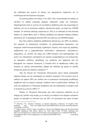 την επιδότηση που μειώνει το κόστος των παρεχόμενων υπηρεσιών, απ’ το 
συνάλλαγμα που θα εισρεύσει στη χώρα. 
Η εγκύκλιος βάσει του Νόμου 4 του 2012, δίνει τη δυνατότητα στο κράτος να 
επενδύει σε ταξίδια γνωριμίας παρόχων υπηρεσιών υγείας και τουρισμού. 
Χαρακτηριστικό είναι το γεγονός ότι για δαπάνες προβολής μέσω της συμμετοχής σε 
εκθέσεις και για τη διενέργεια ταξιδιών καλύπτονται έξοδα, για ποσά έως 100.000 
δολάρια. Το ποσοστό κάλυψης κυμαίνεται σε 70% με το υπόλοιπο να είναι ιδιωτική 
δαπάνη. Σε ετήσια βάση, όταν οι δαπάνες προβολής που αφορούν διάφορες δράσεις 
καλύπτεται απ’ το πρόγραμμα ποσοστό 80% για ποσά έως και 300.000 δολάρια. 
Στις ίδιες δράσεις προβολής προβλέπεται κάλυψη έως και 100% για δαπάνες 
που αφορούν τη διοργάνωση συνεδρίων, τη χρησιμοποίηση διερμηνέων, την 
πληρωμή ενοικίων/κέτερινγκ/αγοράς εξοπλισμού. Ομοίως στον τομέα της προβολής 
προβλέπεται και η χρηματοδότηση ιστοσελίδων, ραδιοφώνων, τηλεοράσεων, 
εφημερίδων, με κονδύλι της τάξης των 5.000 δολαρίων ανά δραστηριότητα. Δια 
αυτών των στρατηγικών, διοικητικών και νομικών μεταρρυθμίσεων και υλοποιώντας 
τις παραπάνω μεθόδους προώθησης του προϊόντος που παράγεται από την 
βιομηχανία του ιατρικού τουρισμού, η Τουρκία δίνει το παράδειγμα, καθώς έχει 
αναγάγει σε πρώτης προτεραιότητας ζήτημα την ανάδειξη της χώρας σε ηγέτιδα 
δύναμη στο χώρο του ιατρικού τουρισμού.107 
Από την πλευρά του Υπουργείου Οικονομικών έχουν επίσης προσφερθεί 
διάφορα κίνητρα για την υποστήριξη του ιατρικού τουρισμού. Ένα εξ αυτών είναι το 
επίδομα του φόρου (50% των εσόδων που οι οργανισμοί υγειονομικής περίθαλψης 
λαμβάνουν από τον ιατρικό τουρισμό, εκπίπτουν από το φορολογητέο εισόδημα. Σε 
αυτή την περίπτωση το Υπουργικό Συμβούλιο έχει την δικαιοδοσία να αυξήσει αυτό 
το ποσοστό έως και στο 100%).108 
Επίσης, το Υπουργείο Οικονομίας έχει κάνει ορισμένες ρυθμίσεις για τη 
στήριξη της εισόδου στην αγορά, με το κόστος των πτήσεων των ιατρικών τουριστών 
μπορεί να καλυφθεί σε ποσοστό έως και 50%. Οι οργανισμοί που έχουν συνάψει 
107 Πολλάτου, Μ., «Ιατρικός Τουρισμός με κρατική επιδότηση», emprosnet, 24 Απριλίου 2013, 
Διαθέσιμο από http://www.emprosnet.gr/article/44988-iatrikos-toyrismos-me-kratiki-epidotisi, 
Ανακλήθηκε 21.05.2014 
108 Official Gazette, (2012a), Amme Alacaklarının Tahsil Usulü Hakkında Kanun İle Bazı Kanunlarda 
Değişiklik Yapılmasına Dair Kanun, Kanun, No. 6322, Kabul Tarihi: 31/5/2012, Διαθέσιμο από 
http://www.resmigazete.gov.tr/main.aspx?home=http://www.resmigazete.gov.tr/eskiler/2012/06/20120 
615.htm&main=http://www.resmigazete.gov.tr/eskiler/2012/06/20120615.htm, Ανακλήθηκε 
21.05.2014 
58 
 