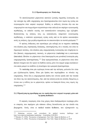 5.1.2 Προσδιορισμός του Marketing 
Το αποτελεσματικό μάρκετινγκ αποτελεί ζωτικής σημασίας λειτουργία, για 
την επιτυχία της κάθε επιχείρησης που δραστηριοποιείται στον τομέα της υγείας και 
συγκεκριμένα στον ιατρικό τουρισμό. Καθώς οι ασθενείς γίνονται όλο και πιο 
ενημερωμένοι και συμμετέχουν περισσότερο στην επιλογή του παρόχου υγειονομικής 
περίθαλψης, το επίπεδο «υγείας των καταναλωτών» αυτομάτως έχει εξελιχθεί. 
Κατανοώντας τις ανάγκες τους ως καταναλωτές υπηρεσιών υγειονομικής 
περίθαλψης, ο εκάστοτε οργανισμός υγείας εκτός από το ότι πρέπει ικανοποιήσει 
αυτές τις ανάγκες, έχει μεγάλη σημασία και να επικοινωνήσει τα σωστά μηνύματα.112 
Ο πρώτος άνθρωπος που προσέφερε μία εκδοχή για το σημαίνει marketing 
στα πλαίσια μίας στρατηγικής διοίκησης, υποστηρίζοντας ότι ο σκοπός του είναι να 
δημιουργεί πελάτες, στα πλαίσια μίας επιχειρησιακής λειτουργίας που στηρίζεται σε 
δύο βασικές επιχειρηματικές τακτικές, το μάρκετινγκ (marketing) και η καινοτομία 
(innovation). Ωστόσο το μάρκετινγκ είναι διακεκριμένη και μοναδική λειτουργία μίας 
επιχειρηματικής δραστηριότητας.113 Στην πραγματικότητα, το μάρκετινγκ είναι τόσο 
βασικό στοιχείο που δεν αρκεί να διαθέτει κανείς μόνο ένα ισχυρό τμήμα πωλήσεων 
στο οποίο μπορεί να αναθέτει εξ ολοκλήρου την εμπορική δραστηριότητα. 
Το marketing είναι μία ευρύτερη έννοια από την πώληση, μολονότι δεν είναι 
μια εξειδικευμένη δράση. Είναι μία δράση που περιλαμβάνει το σύνολο της 
επιχείρησης. Είναι όλη η επιχειρηματική δράση που γίνεται ορατή από την σκοπιά 
του ίδιου της του αποτελέσματος, δηλ. από την οπτική γωνία του πελάτη. Επομένως η 
έννοια και η ευθύνη για το μάρκετινγκ, πρέπει να διαπερνά όλους τους τομείς της 
επιχείρησης.114 
5.1.3 Προσέγγιση της προώθησης και του marketing στον ιατρικό τουρισμό, μέσα από 
τη δράση facilitators 
Ο ιατρικός τουρισμός είναι ένας χώρος όπου διαδραματίζουν κυρίαρχο ρόλο 
οι εταιρείες που παρέχουν μία κάποιου είδους διευκόλυνση για την είσοδο στη 
βιομηχανία. Αυτές είναι οι medical tourism facilitators, που εξυπηρετούν ως 
112 Marketing services and consultants for medical tourism, Διαθέσιμο από 
http://www.imtj.com/marketplace/marketing/, Ανακλήθηκε 22.05.2014 
113 Drucker, P., (1954), The practice of management. New York: Harper & Brothers, p. 37 
114 Drucker, P., (1954), The practice of management. New York: Harper & Brothers, p. 38-39 
62 
 