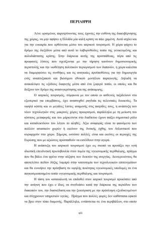 ΠΕΡΙΛΗΨΗ 
Λένε ορισμένοι, παροτρύνοντας τους έχοντες την ευθύνη της διακυβέρνησης 
της χώρας, να μην αφήσει η Ελλάδα μία καλή κρίση να πάει χαμένη. Αυτό ισχύει και 
για την ευκαιρία που ορθώνεται μέσω του ιατρικού τουρισμού. Η χώρα ψάχνει το 
δρόμο της διεξόδου μέσα από αυτό το λαβυρινθώδες τοπίο της γενικευμένης και 
πολυδιάστατης κρίσης. Στην διάρκεια αυτής της προσπάθειας, πέρα από τις 
προφανείς λύσεις που σχετίζονται με την τήρηση κανόνων δημοσιονομικής 
περιστολής και την υιοθέτηση πολιτικών περιορισμού των δαπανών, η χώρα καλείται 
να διαμορφώσει τις συνθήκες και τις αναγκαίες προϋποθέσεις για την δημιουργία 
ενός αναπτυξιακού και βιώσιμου εθνικού μοντέλου παραγωγής. Δηλαδή να 
ανακαλύψει τις εξόδους διαφυγής μέσα από ένα ζοφερό τοπίο, οι οποίες και θα 
δείξουν τον δρόμο της ανασυγκρότησης και της ανάκαμψης. 
Ο ιατρικός τουρισμός, σύμφωνα με τον οποίο οι ασθενείς ταξιδεύουν στο 
εξωτερικό για επεμβάσεις, έχει αναπτυχθεί ραγδαία τις τελευταίες δεκαετίες. Τα 
υψηλά κόστη και οι μεγάλες λίστες αναμονής στις πατρίδες τους, η ανάπτυξη των 
νέων τεχνολογιών στις μακρινές χώρες προορισμού, παράλληλα με τη μείωση του 
κόστους μεταφοράς και του μάρκετινγκ στο διαδίκτυο έχουν παίξει σημαντικό ρόλο 
και καταδεικνύουν του λόγου το αληθές. Άξιο αναφοράς είναι το φαινόμενο των 
πολλών ασιατικών χωρών ή εκείνων της δυτικής όχθης του Ατλαντικού που 
κυριαρχούν στο χώρο. Σήμερα, ωστόσο πολλές είναι και εκείνες οι περιοχές της 
Ευρώπης που με αξιώσεις προσπαθούν να εισέλθουν στην αγορά. 
Η ανάπτυξη του ιατρικού τουρισμού έχει ως σκοπό να προτάξει την υγιή 
ιδιωτική επενδυτική πρωτοβουλία στον τομέα της υγειονομικής περίθαλψης, πράγμα 
που θα βάλει ένα φρένο στην αύξηση των δεικτών της ανεργίας. Δευτερευόντως θα 
αποτελέσει πεδίον δόξης λαμπρό στην καινοτομία των τεχνολογικών επιτευγμάτων 
και θα ευνοήσει την πρόσβαση σε υψηλής ποιότητας υγειονομικές υποδομές σε ένα 
παγκοσμιοποιημένο τοπίο υγειονομικής περίθαλψης και τουρισμού. 
Η τάση του καταναλωτή να επιδοθεί στον ιατρικό τουρισμό προκύπτει από 
την ανάγκη που έχει ο ίδιος να συνδυάσει κατά την διάρκεια της περιόδου των 
διακοπών του, την διασκέδαση και την ξεκούραση με την πρόσληψη εξειδικευμένων 
και σύγχρονων υπηρεσιών υγείας. Πράγμα που πολλές φορές δεν καθίσταται εφικτό 
να βρει στον τόπο διαμονής. Παράλληλα, εντάσσεται σε ένα περιβάλλον, στο οποίο 
viii 
 
