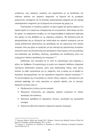 μεσάζοντες τους ιατρικούς τουρίστες και ασχολούνται με τη διευθέτηση του 
εκάστοτε πακέτου των ιατρικών υπηρεσιών, τη διαμονή και τη μεταφορά, 
μεριμνώντας ταυτόχρονα για τα αναγκαία γραφειοκρατικά ζητήματα και την παροχή 
υποστηρικτικών υπηρεσιών για τη διαμονή στο εσωτερικό της χώρας κ.α. 
Εναλλακτικά, οι τουρίστες μπορούν να έχουν αρχικά την άμεση επαφή με ένα 
ιατρικό φορέα ή το γιατρό που ενδιαφέρονται να συνεργαστούν, αλλά ακόμα και τότε 
θα πρέπει να αναφέρονται συνήθως σε ένα διαμεσολαβητή ή ταξιδιωτικό πράκτορα 
που μπορεί να τους βοηθήσει με τις επιμέρους ρυθμίσεις. Με δεδομένη αυτή την 
πραγματικότητα και με δεδομένη την ειδική φύση του ιατρικού τουρισμού, μια πιο 
τυπική μεθοδολογία προσέγγισης της προώθησης και του μάρκετινγκ στον ιατρικό 
τουρισμό είναι μια χώρα να εργάζεται για την επίτευξη της προσέλκυσης δυνητικών 
τουριστών μέσω της διευκόλυνσης που προσφέρουν έτεροι φορείς, αντί της εμπλοκής 
στη διαδικασία της απευθείας σύνδεσης, προώθησης και τοποθέτησης μέσω των 
τετριμμένων διαύλων προώθησης του τουρισμού.115 
Καθίσταται έτσι αντιληπτό ότι σε αυτό το οικοσύστημα είναι διακριτός ο 
ρόλος των facilitators. Οι περισσότερες εξ αυτών των εταιρειών διαθέτουν εξαιρετικά 
εξελιγμένα διαδικτυακά εργαλεία, μέσω μίας διαδικτυακής πύλης, όπου κανε ίς 
δύναται να μάθει περισσότερα για τις υπηρεσίες τους ή ακόμη για να προβεί σε 
περαιτέρω προγραμματισμό για την εξασφάλιση υπηρεσιών ιατρικού τουρισμού.116 
Τα πλεονεκτήματα της συνεργασίας με τέτοιου είδους εταιρείες, ενδυναμώνουν μία 
πολιτική marketing, είτε αυτή εκπονείται σε κρατικό επίπεδο, είτε σε ιδιωτικό. 
Ορισμένα εξ αυτών είναι οι: 
 Εξειδικευμένες γνώσεις και την εμπειρία 
 Μειωμένοι συντελεστές και υπηρεσίες ιατρικού τουρισμού σε ειδικές 
63 
προσφορές και εκπτώσεις 
 Καλύτερη πρόσβαση σε δημοφιλείς κλινικές, ξενοδοχεία και αεροπορικά 
εισιτήρια 
 Εύρεση του βέλτιστου πακέτου υπηρεσιών ιατρικού τουρισμού 
115 Research Report: Global Spa Summit 2011, Wellness Tourism and Medical Tourism: Where Do 
Spas Fit?, Promotion and Development, 2011, p. 30-31 
116 Τούντας, Γ., Σουλιώτης , Κ., Δοξιάδης , Α., Κατσάπη, Α., (2012), Ανάπτυξη του Ιατρικού Τουρισμού 
στην Ελλάδα, σελ. 52 
 