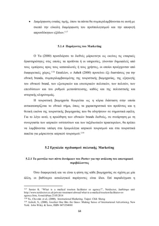  Διαμόρφωση ενιαίας τιμής, όπου τα πάντα θα συμπεριλαμβάνονται σε αυτή με 
σκοπό την εύκολη διαμόρφωση του προϋπολογισμού και την αποφυγή 
απροσδόκητων εξόδων.117 
5.1.4 Παράγοντες του Marketing 
Ο Yu (2000) προσδιόρισε το διεθνές μάρκετινγκ ως εκείνες τις εταιρικές 
δραστηριότητες στις οποίες τα προϊόντα ή οι υπηρεσίες, γίνονταν δημοφιλείς από 
τους εμπόρους προς τους καταναλωτές ή τους χρήστες, οι οποίοι προέρχονταν από 
διαφορετικές χώρες.118 Επιπλέον, ο Anholt (2000) προτείνει έξι διαστάσεις για την 
εθνική branda, συμπεριλαμβανομένης της τουριστικής βιομηχανίας, της εξαγωγής 
του εθνικού brand, των εξωτερικών και εσωτερικών πολιτικών, των πολιτών, των 
επενδύσεων και του ρυθμού μετανάστευσης, καθώς και της πολιτιστικής και 
ιστορικής κληρονομιάς. 
Η τουριστική βιομηχανία θεωρείται ως η κύρια διάσταση στην οποία 
αντικατοπτρίζεται το εθνικό σήμα, όπως τα χαρακτηριστικά του προϊόντος και η 
θετική εικόνα της τουριστικής βιομηχανίας που θα οδηγήσουν σε σημαντικά οφέλη. 
Για το λόγο αυτό, η προώθηση των εθνικών brands διεθνώς, σε συνάρτηση με τη 
συνεργασία των ιατρικών ινστιτούτων και των ταξιδιωτικών πρακτορείων, θα πρέπει 
να λαμβάνονται υπόψη στα δρομολόγια ιατρικού τουρισμού και στα τουριστικά 
πακέτα για μάρκετινγκ ιατρικού τουρισμού.119 
5.2 Εργαλεία σχεδιασμού πολιτικής Marketing 
5.2.1 Το μοντέλο των πέντε δυνάμεων του Porte r για την ανάλυση του εσωτερικού 
περιβάλλοντος 
Όσο διαφορετική και να είναι η φύση της κάθε βιομηχανίας σε σχέση με μία 
άλλη, οι βαθύτεροι αιτιολογικοί παράγοντες είναι ίδιοι. Επί παραδείγματι η 
117 Senior K. “What is a medical tourism facilitator or agency?”, Netdoctor, Διαθέσιμο από 
http://www.netdoctor.co.uk/private-treatment-abroad/what-is-a-medical-tourism-facilitator-or-agency. 
64 
htm, Ανακλήθηκε 23.05.2014 
118 Yu, Cho-min et al., (2000), International Marketing. Taipei: Chih Sheng 
119 Anholt, S., (2000), Another One Bits the Grass: Making Sense of International Advertising. New 
York: John Wiley & Sons, ISBN 0471354880 
 