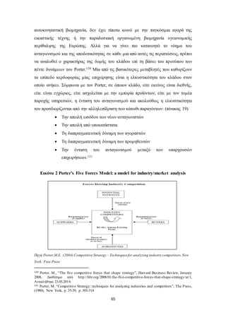 αυτοκινητιστική βιομηχανία, δεν έχει τίποτα κοινό με την παγκόσμια αγορά της 
εικαστικής τέχνης ή την παραδοσιακή οργανωμένη βιομηχανία υγειονομικής 
περίθαλψης της Ευρώπης. Αλλά για να γίνει πιο κατανοητό το νόημα του 
ανταγωνισμού και της αποδοτικότητας σε κάθε μια από αυτές τις περιπτώσεις, πρέπει 
να αναλυθεί ο χαρακτήρας της δομής του κλάδου επί τη βάσει του προτύπου των 
πέντε δυνάμεων του Porter.120 Μία από τις βασικότερες μεταβλητές που καθορίζουν 
το επίπεδο κερδοφορίας μίας επιχείρησης είναι η ελκυστικότητα του κλάδου στον 
οποίο ανήκει. Σύμφωνα με τον Porter, σε όποιον κλάδο, είτε εκείνος είναι διεθνής, 
είτε είναι εγχώριος, είτε ασχολείται με την εμπορία προϊόντων, είτε με τον τομέα 
παροχής υπηρεσιών, η ένταση του ανταγωνισμού και ακολούθως η ελκυστικότητα 
του προσδιορίζονται από την αλληλεπίδραση των κάτωθι παραγόντων: (πίνακας 19) 
 Την απειλή εισόδου των νέων ανταγωνιστών 
 Την απειλή από υποκατάστατα 
 Τη διαπραγματευτική δύναμη των αγοραστών 
 Τη διαπραγματευτική δύναμη των προμηθευτών 
 Την ένταση του ανταγωνισμού μεταξύ των υπαρχουσών 
65 
επιχειρήσεων.121 
Εικόνα 2 Porter’s Five Forces Model: a model for industry/market analysis 
Πηγή:Porter,M.E. (2004) Competitive Strategy – Techniques for analyzing industry competitors. New 
York: Free Press 
120 Porter, M., “The five competitive forces that sh ape strategy”, Harvard Business Review, January 
2008, Διαθέσιμο από http://hbr.org/2008/01/the-five-competitive-forces-that-shape-strategy/ar/1, 
Ανακλήθηκε 23.05.2014 
121 Porter, M. “Competitive Strategy: techniques for analyzing industries and competitors”, The P ress, 
(1980), New York, p. 35-39, p. 303-314 
 