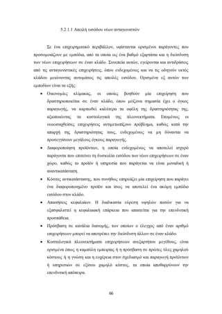 5.2.1.1 Απειλή εισόδου νέων ανταγωνιστών 
Σε ένα επιχειρηματικό περιβάλλον, υφίστανται ορισμένοι παράγοντες που 
προσομοιάζουν με εμπόδια, από τα οποία ως ένα βαθμό εξαρτάται και η διείσδυση 
των νέων επιχειρήσεων σε έναν κλάδο. Συνεπεία αυτών, εγείρονται και αντιδράσεις 
από τις ανταγωνιστικές επιχειρήσεις, όπου ενδεχομένως και να τις οδηγούν εκτός 
κλάδου μειώνοντας αυτομάτως τις απειλές εισόδου. Ορισμένα εξ αυτών των 
εμποδίων είναι τα εξής: 
 Οικονομίες κλίμακας, οι οποίες βοηθούν μία επιχείρηση που 
δραστηριοποιείται σε έναν κλάδο, όπου μείζονα σημασία έχει ο όγκος 
παραγωγής, να καρπωθεί καλύτερα τα οφέλη της δραστηριότητας της, 
αξιοποιώντας τα κοστολογικά της πλεονεκτήματα. Επομένως οι 
νεοεισαχθείσες επιχειρήσεις αντιμετωπίζουν πρόβλημα, καθώς κατά την 
απαρχή της δραστηριότητας τους, ενδεχομένως να μη δύνανται να 
προσεγγίσουν μεγάλους όγκους παραγωγής. 
 Διαφοροποίηση προϊόντων, η οποία ενδεχομένως να αποτελεί ισχυρό 
παράγοντα που επιτείνει τη δυσκολία εισόδου των νέων επιχειρήσεων σε έναν 
χώρο, καθώς το προϊόν ή υπηρεσία που παράγεται να είναι μοναδική ή 
αναντικατάστατη. 
 Κόστος αντικατάστασης, που συνήθως επηρεάζει μία επιχείρηση που παράγει 
ένα διαφοροποιημένο προϊόν και ίσως να αποτελεί ένα ακόμη εμπόδιο 
εισόδου στον κλάδο. 
 Απαιτήσεις κεφαλαίων. Η διαδικασία εύρεση υψηλών ποσών για να 
εξασφαλιστεί η κεφαλαιακή επάρκεια που απαιτείται για την επενδυτική 
προσπάθεια. 
 Πρόσβαση σε κανάλια διανομής, των οποίων ο έλεγχος από έναν αριθμό 
επιχειρήσεων μπορεί να αποτρέπει την διείσδυση άλλων σε έναν κλάδο. 
 Κοστολογικά πλεονεκτήματα επιχειρήσεων ανεξαρτήτου μεγέθους, είναι 
ορισμένα όπως η καμπύλη εμπειρίας ή η πρόσβαση σε πρώτες ύλες χαμηλού 
κόστους ή η γνώση και η ευχέρεια στον σχεδιασμό και παραγωγή προϊόντων 
ή υπηρεσιών σε εξίσου χαμηλό κόστος, τα οποία αποθαρρύνουν την 
επενδυτική απόπειρα. 
66 
 