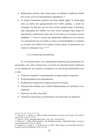  Κυβερνητική πολιτική, στην οποία μπορεί να υφίσταται νομοθετικό πλαίσιο 
που να μην ευνοεί την δραστηριότητα επιχειρήσεων.122 
 Το πνεύμα δικαιοσύνης ανάμεσα στα brads (brand equity): Το brand equity 
είναι μια φράση που χρησιμοποιείται στον κλάδο εμπορίας, η οποία και 
περιγράφει την αξία που έχει ένα πολύ γνωστό εμπορικό σήμα. Ο ιδιοκτήτης 
μίας επιχείρησης που διαθέτει ένα πολύ γνωστό εμπορικό σήμα, μπορεί να 
δημιουργήσει περισσότερα κέρδη, από ότι θα έκανε με ένα λιγότερο γνωστό 
brandname. 123 Αυτό το γεγονός έχει καθοριστική επίδραση και στις επιλογές 
των καταναλωτών που ένα προϊόν με ευρέως γνωστό brandname, εν συγκρίσει 
με ένα άλλο που διαθέτει ένα λιγότερο γνωστό, μπορεί να προσελκύσει πιο 
εύκολα το ενδιαφέρον τους. 124 125 
5.2.1.2 Απειλή από υποκατάστατα 
Αν το συνολικό κόστος ενός υποκατάστατου προϊόντος είναι χαμηλότερο του 
πρωτοτύπου, τότε αυτή η αλλαγή ίσως να συνιστά και σημαντική απειλή. Ορισμένοι 
εκ των παραγόντων που μπορούν να επιφέρουν την απειλή από υποκατάστατα είναι 
οι εξής: 
 Η τάση του αγοραστεί να υποκαταστήσει το αρχικό προϊόν ή υπηρεσία 
 Η σχετική απόδοση των υποκατάστατων 
 Η επιθυμία του αγοραστή να επιφέρει αλλαγή του κόστους 
 Υποκειμενική αντίληψη για το επίπεδο διαφοροποίησης των προϊόντων ή των 
67 
υπηρεσιών 
 Εμμονή με τις τάσεις της μόδας 
 Αλλαγή της τεχνολογίας σε συνδυασμό με την καινοτομία των προϊόντων 
122 Thompson, J., Martin, F., (2005), Strategic Management: awareness and change, (5th edition), 
London, pp. 10, 16-18, 173-174 
123 Aaker, D., (1991), Managing Brand Equity. New York: The Free Press 
124 Keller, K., L., (2003), “Brand Synthesis: The Multidimensionality of Brand Knowledge”, Journal of 
Consumer Research, 29 (4), p. 595-600 
125 Leuthesser, L., Kohli, C., S., & Harich, K., R., (1995), “Brand Equity: The Halo Effect Measure”, 
European Journal of Marketing, 29 (4), p. 57-66. 
 
