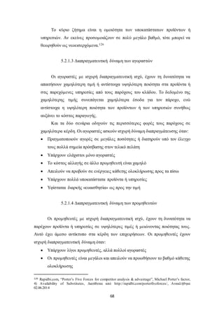 Το κύριο ζήτημα είναι η ομοιότητα των υποκατάστατων προϊόντων ή 
υπηρεσιών. Αν εκείνες προσομοιάζουν σε πολύ μεγάλο βαθμό, τότε μπορεί να 
θεωρηθούν ως νεοεισερχόμενα.126 
5.2.1.3 Διαπραγματευτική δύναμη των αγοραστών 
Οι αγοραστές με ισχυρή διαπραγματευτική ισχύ, έχουν τη δυνατότητα να 
απαιτήσουν χαμηλότερη τιμή ή αντίστοιχα υψηλότερη ποιότητα στα προϊόντα ή 
στις παρεχόμενες υπηρεσίες από τους παρόχους του κλάδου. Το δεδομένο της 
χαμηλότερης τιμής συνεπάγεται χαμηλότερα έσοδα για τον πάροχο, ενώ 
αντίστοιχα η υψηλότερη ποιότητα των προϊόντων ή των υπηρεσιών συνήθως 
αυξάνει το κόστος παραγωγής. 
Και τα δύο σενάρια οδηγούν τις περισσότερες φορές τους παρόχους σε 
χαμηλότερα κέρδη. Οι αγοραστές ασκούν ισχυρή δύναμη διαπραγμάτευσης όταν: 
 Πραγματοποιούν αγορές σε μεγάλες ποσότητες ή διατηρούν υπό τον έλεγχο 
τους πολλά σημεία πρόσβασης στον τελικό πελάτη 
 Υπάρχουν ελάχιστοι μόνο αγοραστές 
 Το κόστος αλλαγής σε άλλο προμηθευτή είναι χαμηλό 
 Απειλούν να προβούν σε ενέργειες κάθετης ολοκλήρωσης προς τα πίσω 
 Υπάρχουν πολλά υποκατάστατα προϊόντα ή υπηρεσίες 
 Υφίσταται διαρκής «ευαισθησία» ως προς την τιμή 
5.2.1.4 Διαπραγματευτική δύναμη των προμηθευτών 
Οι προμηθευτές με ισχυρή διαπραγματευτική ισχύ, έχουν τη δυνατότητα να 
παρέχουν προϊόντα ή υπηρεσίες σε υψηλότερες τιμές ή μειώνοντας ποιότητας τους. 
Αυτό έχει άμεσο αντίκτυπο στα κέρδη των επιχειρήσεων. Οι προμηθευτές έχουν 
ισχυρή διαπραγματευτική δύναμη όταν: 
 Υπάρχουν λίγοι προμηθευτές, αλλά πολλοί αγοραστές 
 Οι προμηθευτές είναι μεγάλοι και απειλούν να προωθήσουν το βαθμό κάθετης 
68 
ολοκλήρωσης 
126 Rapidbi.com, “Porter’s Five Forces for competitor analysis & adva ntage”, Michael Porter’s factor, 
4) Availability of Substitutes, Διατίθεται από http://rapidbi.com/porterfiveforces/, Ανακλήθηκε 
02.06.2014 
 