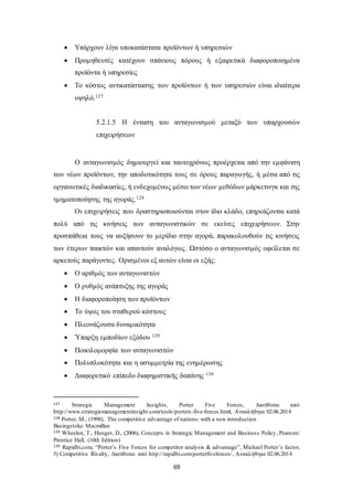  Υπάρχουν λίγα υποκατάστατα προϊόντων ή υπηρεσιών 
 Προμηθευτές κατέχουν σπάνιους πόρους ή εξαιρετικά διαφοροποιημένα 
69 
προϊόντα ή υπηρεσίες 
 Το κόστος αντικατάστασης των προϊόντων ή των υπηρεσιών είναι ιδιαίτερα 
υψηλό.127 
5.2.1.5 Η ένταση του ανταγωνισμού μεταξύ των υπαρχουσών 
επιχειρήσεων 
Ο ανταγωνισμός δημιουργεί και ταυτοχρόνως προέρχεται από την εμφάνιση 
των νέων προϊόντων, την αποδοτικότητα τους σε όρους παραγωγής, ή μέσα από τις 
οργανωτικές διαδικασίες, ή ενδεχομένως μέσω των νέων μεθόδων μάρκετινγκ και της 
τμηματοποίησης της αγοράς.128 
Οι επιχειρήσεις που δραστηριοποιούνται στον ίδιο κλάδο, επηρεάζονται κατά 
πολύ από τις κινήσεις των ανταγωνιστικών σε εκείνες επιχειρήσεων. Στην 
προσπάθεια τους να αυξήσουν το μερίδιο στην αγορά, παρακολουθούν τις κινήσεις 
των έτερων παικτών και απαντούν αναλόγως. Ωστόσο ο ανταγωνισμός οφείλεται σε 
αρκετούς παράγοντες. Ορισμένοι εξ αυτών είναι οι εξής: 
 Ο αριθμός των ανταγωνιστών 
 Ο ρυθμός ανάπτυξης της αγοράς 
 Η διαφοροποίηση των προϊόντων 
 Το ύψος του σταθερού κόστους 
 Πλεονάζουσα δυναμικότητα 
 Ύπαρξη εμποδίων εξόδου 129 
 Ποικιλομορφία των ανταγωνιστών 
 Πολυπλοκότητα και η ασυμμετρία της ενημέρωσης 
 Διαφορετικό επίπεδο διαφημιστικής δαπάνης 130 
127 Strategic Management Insights, Porter Five Forces, Διατίθεται από 
http://www.strategicmanagementinsight.com/tools/porters -five-forces.html, Ανακλήθηκε 02.06.2014 
128 Porter, M., (1998), The competitive advantage of nations: with a new introduction 
Basingstoke: Macmillan 
129 Wheelen, T., Hunger, D., (2006), Concepts in Strategic Management and Business Policy, Pearson/ 
Prentice Hall, (10th Edition) 
130 Rapidbi.com, “Porter’s Five Forces for competitor analysis & advantage”, Michael Porter’s factor, 
5) Competitive Rivalry, Διατίθεται από http://rapidbi.com/porterfiveforces/, Ανακλήθηκε 02.06.2014 
 