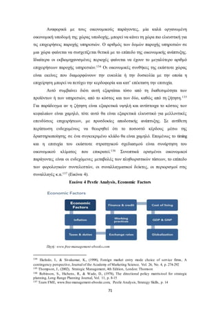 Αναφορικά με τους οικονομικούς παράγοντες, μία καλά οργανωμένη 
οικονομική υποδομή της χώρας υποδοχής, μπορεί να κάνει τη χώρα πιο ελκυστική για 
τις επιχειρήσεις παροχής υπηρεσιών. Ο αριθμός των δομών παροχής υπηρεσιών σε 
μια χώρα φαίνεται να συσχετίζεται θετικά με το επίπεδο της οικονομικής ανάπτυξης. 
Ιδιαίτερα οι εκβιομηχανισμένες περιοχές φαίνεται να έχουν το μεγαλύτερο αριθμό 
επιχειρήσεων παροχής υπηρεσιών.134 Οι οικονομικές συνθήκες της εκάστοτε χώρας 
είναι εκείνες που διαμορφώνουν την ευκολία ή την δυσκολία με την οποία η 
επιχείρηση μπορεί να πετύχει την κερδοφορία και κατ’ επέκταση την επιτυχία. 
Αυτό συμβαίνει διότι αυτή εξαρτάται τόσο από τη διαθεσιμότητα των 
προϊόντων ή των υπηρεσιών, από το κόστος και των δύο, καθώς από τη ζήτηση.135 
Για παράδειγμα αν η ζήτηση είναι εξαιρετικά υψηλή και αντίστοιχα το κόστος των 
κεφαλαίων είναι χαμηλό, τότε αυτό θα είναι εξαιρετικά ελκυστικό για μελλοντικές 
επενδύσεις επιχειρήσεων, με προσδοκίες αποδοτικής ανάπτυξης. Σε αντίθετη 
περίπτωση ενδεχομένως να θεωρηθεί ότι το ποσοστό κέρδους μέσω της 
δραστηριοποίησης σε ένα συγκεκριμένο κλάδο θα είναι χαμηλό. Επομένως το timing 
και η επιτυχία του εκάστοτε στρατηγικού σχεδιασμού είναι συνάρτηση του 
οικονομικού κλίματος που επικρατεί.136 Συνοπτικά ορισμένοι οικονομικοί 
παράγοντες είναι οι ενδεχόμενες μεταβολές των πληθωριστικών τάσεων, το επίπεδο 
των φορολογικών συντελεστών, οι συναλλαγματικοί δείκτες, οι περιορισμοί στις 
συναλλαγές κ.α.137 (Εικόνα 4). 
Εικόνα 4 Pestle Analysis, Economic Factors 
Πηγή: www.free-management-ebooks.com 
134 Ekeledo, I., & Sivakumar, K., (1998), Foreign market entry mode choice of service firms , A 
contingency perspective, Journal of the Academy of Marketing Science, Vol. 26, No. 4, p. 274-292 
135 Thompson, J., (2002), Strategic Management, 4th Edition, London: Thomson 
136 Robinson, S., Hichens, R., & Wade, D., (1978), The directional policy matrix-tool for strategic 
planning, Long Range Planning Journal, Vol. 11, p. 8-15 
137 Team FME, www.free-management-ebooks.com, Pestle Analysis, Strategy Skills, p. 14 
71 
 