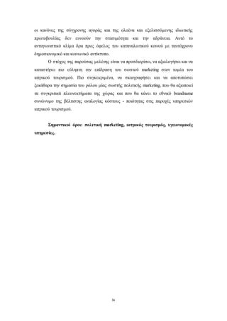 οι κανόνες της σύγχρονης αγοράς και της ολοένα και εξελισσόμενης ιδιωτικής 
πρωτοβουλίας δεν ευνοούν την στασιμότητα και την αδράνεια. Αυτό το 
ανταγωνιστικό κλίμα δρα προς όφελος του καταναλωτικού κοινού με ταυτόχρονο 
δημοσιονομικό και κοινωνικό αντίκτυπο. 
Ο στόχος της παρούσας μελέτης είναι να προσδιορίσει, να αξιολογήσει και να 
καταστήσει πιο εύληπτη την επίδραση του σωστού marketing στον τομέα του 
ιατρικού τουρισμού. Πιο συγκεκριμένα, να σκιαγραφήσει και να αποτυπώσει 
ξεκάθαρα την σημασία του ρόλου μίας σωστής πολιτικής marketing, που θα αξιοποιεί 
τα συγκριτικά πλεονεκτήματα της χώρας και που θα κάνει το εθνικό brandname 
συνώνυμο της βέλτιστης αναλογίας κόστους - ποιότητας στις παροχές υπηρεσιών 
ιατρικού τουρισμού. 
Σημαντικοί όροι: πολιτική marketing, ιατρικός τουρισμός, υγειονομικές 
ix 
υπηρεσίες. 
 