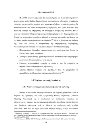 5.2.3 Ανάλυση SWOT 
Η SWOT ανάλυση αξιολογεί τα πλεονεκτήματα και τα δυνατά σημεία των 
ανταγωνιστών ενός κλάδου. Επιπροσθέτως επισημαίνει τις αδυναμίες, εντοπίζει τις 
ευκαιρίες που προσφέρονται μέσα στην αγορά και αξιολογεί τις πιθανές απειλές. Τα 
παραπάνω αποτελούν ιδιαίτερα σημαντικούς παράγοντες, που έχουν αντίκτυπο στην 
συνολική επιτυχία της επιχείρησης. Ο πρωταρχικός στόχος της ανάλυσης SWOT 
είναι να εντοπιστούν όλες εκείνες οι σημαντικές παράμετροι που θα μπορούσαν είτε 
θετικά, είτε αρνητικά να επηρεάσουν μία από τις τέσσερις κατηγορίες, χαρίζοντας μία 
εις βάθος ματιά στην επιχειρηματική προσπάθεια.142 Μετά τη διενέργεια και ανάλυση 
της, είναι πιο εύκολη η στοχοθέτηση της επιχειρησιακής στρατηγικής. 
Κωδικοποιημένα η ανάλυση των επιμέρους σημείων συνίσταται στα εξής: 
 Πλεονεκτήματα (strengths): χαρακτηριστικά της επιχείρησης που δίνουν ένα 
74 
πλεονέκτημα έναντι των άλλων. 
 Αδυναμίες (weaknesses): χαρακτηριστικά που τοποθετούν την επιχείρηση σε 
μειονεκτική θέση σε σχέση με τους άλλους 
 Ευκαιρίες (opportunities): στοιχεία τα οποία ο που θα μπορούσε να 
εκμεταλλευθεί ο επιχειρησιακός σχεδιασμός 
 Απειλές (threats): στοιχεία στο περιβάλλον που θα μπορούσαν να 
προκαλέσουν πρόβλημα στην επιχειρησιακή λειτουργία.143 
5.3 Το μίγμα πολιτικής Marketing 
5.3.1 Αναπτύσσοντας μία αποτελεσματική πολιτική marketing 
Πρώτος ο Neil Borden, εισήγαγε την έννοια του μίγματος μάρκετινγκ, κατά τη 
διάρκεια της προεδρίας του στην Αμερικανική Ένωση Μάρκετινγκ (American 
Marketing Association), ως το συνδυασμό των συστατικών στοιχείων του 
μάρκετινγκ, των τεχνικών και των επιμέρους πολιτικών, που τίθεται υπό την έγκριση 
ενός διευθυντή μάρκετινγκ κατά τη διάρκεια της κατάρτισης ενός σχεδίου 
μάρκετινγκ. Από τότε, το μίγμα μάρκετινγκ κερδίζει έδαφος μεταξύ των πολλών 
142 Business Dictionary, “Using SWOT Analysis to develop a Marketing Strategy”, Διατίθεται από 
http://www.businessdictionary.com/article/632/using-swot-analysis-to-develop-a-marketing-strategy/, 
Ανακλήθηκε 03.06.2014 
143 Humphrey, A., (2005), “SWOT Analysis for Management Consulting”, SRI Alumni Newsletter 
 