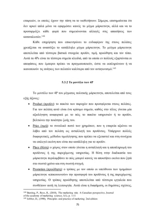 εταιρειών, οι οποίες έχουν την τάση να το υιοθετήσουν. Σήμερα, επισημαίνεται ότι 
δεν αρκεί απλά μόνο να εφαρμόσει κανείς το μίγμα μάρκετινγκ, αλλά και να το 
προσαρμόζει κάθε φορά που σημειώνονται αλλαγές στις απαιτήσεις των 
καταναλωτών.144 
Κάθε επιχείρηση που επικεντρώνει το ενδιαφέρον της στους πελάτες 
χρειάζεται να αναπτύξει το κατάλληλο μίγμα μάρκετινγκ. Το μείγμα μάρκετινγκ 
αποτελείται από τέσσερα βασικά στοιχεία: προϊόν, τιμή, προώθηση και τον τόπο. 
Αυτά τα 4Ps είναι τα τέσσερα σημεία κλειδιά, από τα οποία εν πολλοίς εξαρτώνται οι 
αποφάσεις που έμποροι πρέπει να πραγματοποιούν, ώστε να εκπληρώνουν ή να 
ικανοποιούν τις ανάγκες των πελατών καλύτερα από τον ανταγωνισμό.145 
5.3.2 Το μοντέλο των 4P 
Το μοντέλο των 4P του μίγματος πολιτικής μάρκετινγκ, αποτελείται από τους 
75 
εξής άξονες: 
 Product (προϊόν): το πακέτο των παροχών που προσφέρεται στους πελάτες. 
Για τον πελάτη αυτό είναι ένα κρίσιμο σημείο, καθώς στο τέλος γίνεται μία 
αξιολόγηση αναφορικά με το πώς το πακέτο υπηρεσιών ή το προϊόν, 
βελτιώνει την ποιότητα ζωής του. 
 Price (τιμή): το συνολικό ποσό των χρημάτων, που η εταιρεία αξιώνει να 
λάβει από τον πελάτη ως ανταλλαγή του προϊόντος. Υπάρχουν πολλές 
διαφορετικές μέθοδοι τιμολόγησης που πρέπει να εξεταστεί και στη συνέχεια 
να επιλεγεί εκείνη που είναι πιο κατάλληλη για το προϊόν. 
 Place (θέση): ο χώρος στον οποίο γίνεται η ανταλλαγή και η αποπληρωμή του 
προϊόντος ή της παρεχόμενης υπηρεσίας. Η θέση στην διαδικασία του 
μάρκετινγκ περιλαμβάνει το πώς μπορεί κανείς να αποκτήσει εκείνο που ζητά 
στο σωστό χρόνο και στη σωστή στιγμή. 
 Promotion (προώθηση): ο τρόπος με τον οποίο οι υπεύθυνοι των τμημάτων 
μάρκετινγκ «επικοινωνούν» την προσφορά του προϊόντος ή της παρεχόμενης 
υπηρεσίας. Ο τρόπος προώθησης αποτελείται από τέσσερα εργαλεία που 
συνθέτουν αυτή τη λειτουργία. Αυτά είναι η διαφήμιση, οι δημόσιες σχέσεις, 
144 Banting, P., Ross, R., (2010), The marketing mix: A Canadian perspective, Journal 
of the academy of marketing science, 1(1), p. 1-11 
145 Jobber, D., (1998), Principles and practice of marketing 2nd edition 
 