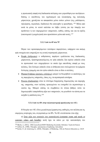 η προσωπική επαφή στη διαδικασία πώλησης και η προώθηση των πωλήσεων. 
Επίσης ο υπεύθυνος του σχεδιασμού και υλοποίησης της πολιτικής 
μάρκετινγκ, χρειάζεται να αποφασίσει μέσω ποίων μέσων (π.χ. ραδιόφωνο, 
τηλεόραση, περιοδικά, διαδίκτυο) θα επιτευχθεί η προώθηση. 146 Μέσα από 
αυτά τα μέσα, το κοινό καλείται να λάβει γνώση για την ύπαρξη των 
προϊόντων ή των παρεχομένων υπηρεσιών, καθώς επίσης και για τα οφέλη 
(οικονομικά ή ψυχολογικά) που προκύπτουν μέσα από αυτές.147 
5.3.3 Από τα 4P στα 7P 
Πέραν των προαναφερόμενων τεσσάρων παραγόντων, υπάρχουν και ακόμη 
τρία στοιχεία που επηρεάζουν τη γενική στρατηγική μάρκετινγκ. 
 People (άνθρωποι): ο ανθρώπινος παράγων εμπλέκεται στις διαδικασίες 
μάρκετινγκ, δραστηριοποιούμενος σε τρία επίπεδα. Στο πρώτο επίπεδο είναι 
το προσωπικό των επιχειρήσεων το οποίο έχει απευθείας επαφή με τους 
πελάτες. Στο δεύτερο επίπεδο είναι οι άνθρωποι που στελεχώνουν τα τμήματα 
δεύτερης γραμμής και στο τρίτο επίπεδο είναι οι ίδιοι οι πελάτες. 
 Physical Evidence (φυσικές ενδείξεις): μπορεί να θεωρηθούν οι αποδείξεις για 
τις παρεχόμενες υπηρεσίες, όπως π.χ. τα αεροπορικά εισιτήρια. 
 Process (διαδικασία): είναι το σύστημα διαχείρισης δημιουργίας και παροχής 
της υπηρεσίας στον πελάτη, προκειμένου να ενισχυθεί έτι περισσότερο η 
εικόνα της. Μπορεί επίσης να συμβάλλει σε τέτοιο βαθμό, ώστε να 
δημιουργηθεί επιπρόσθετη αξία των υπηρεσιών, να μειωθούν τα κόστη και να 
αυξηθεί η απόδοση τους.148 
5.3.4 Από τα 4Ps στην πελατοκεντρική προσέγγιση των 4Cs 
Η θεωρία των 4Cs δίνει μεγαλύτερη έμφαση στις επιθυμίες του πελάτη και τις 
επιμέρους ανησυχίες του, συγκριτικά με τα 4Ρs. Τα 4Cs συνίστανται στα εξής: 
α) Στην αξία των αναγκών του καταναλωτή (consumer wants and needs or 
customer values and benefits): αυτή έχει να κάνει με την ικανοποίηση του 
146 Blythe, J., (2012), CIM Coursebook 08/09 Marketing Essentials, Hoboken: Taylor & Francis 
147 Jobber, D., (1998), Principles and practice of marketing 2nd edition 
148 Kotler, P., & Armstrong, G., (2010), Principles of Marketing, 13th ed. Pearson Education, p. 28-29 
76 
 