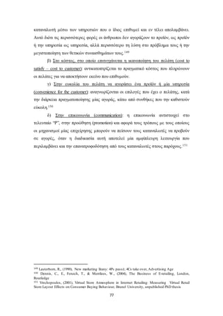 καταναλωτή μέσω των υπηρεσιών που ο ίδιος επιθυμεί και εν τέλει απολαμβάνει. 
Αυτό διότι τις περισσότερες φορές οι άνθρωποι δεν αγοράζουν το προϊόν, ως προϊόν 
ή την υπηρεσία ως υπηρεσία, αλλά περισσότερο τη λύση στο πρόβλημα τους ή την 
μεγιστοποίηση των θετικών συναισθημάτων τους.149 
β) Στο κόστος, στο οποίο επιτυγχάνεται η ικανοποίηση του πελάτη (cost to 
satisfy – cost to customer): αντικατοπτρίζεται το πραγματικό κόστος που πληρώνουν 
οι πελάτες για να αποκτήσουν εκείνο που επιθυμούν. 
γ) Στην ευκολία του πελάτη να αγοράσει ένα προϊόν ή μία υπηρεσία 
(convenience for the customer): αναγνωρίζονται οι επιλογές που έχει ο πελάτης, κατά 
την διάρκεια πραγματοποίησης μίας αγοράς, κάτω από συνθήκες που την καθιστούν 
εύκολη.150 
δ) Στην επικοινωνία (communication): η επικοινωνία αντιστοιχεί στο 
τελευταίο “P”, στην προώθηση (promotion) και αφορά τους τρόπους με τους οποίους 
οι μηχανισμοί μίας επιχείρησης μπορούν να πείσουν τους καταναλωτές να προβούν 
σε αγορές, όταν η διαδικασία αυτή αποτελεί μία αμφίπλευρη λειτουργία που 
περιλαμβάνει και την επανατροφοδότηση από τους καταναλωτές στους παρόχους.151 
149 Lauterborn, R., (1990), New marketing litany: 4Ps passé; 4Cs take over, Advertising Age 
150 Dennis, C., E., Fenech, T., & Merrilees, W., (2004), The Business of E-retailing, London, 
Routledge 
151 Vrechopoulos, (2001), Virtual Store Atmosphere in Internet Retailing: Measuring Virtual Retail 
Store Layout Effects on Consumer Buying Behaviour, Brunel University, unpublished PhD thesis 
77 
 