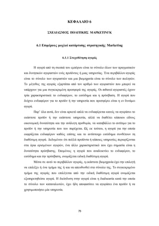 ΚΕΦΑΛΑΙΟ 6 
ΣΧΕΔΙΑΣΜΟΣ ΠΟΛΙΤΙΚΗΣ ΜΑΡΚΕΤΙΝΓΚ 
6.1 Επιμέρους μοχλοί κατάρτισης στρατηγικής Marketing 
6.1.1 Στοχοθέτηση αγοράς 
Η αγορά από τη σκοπιά του εμπόρου είναι το σύνολο όλων των πραγματικών 
και δυνητικών αγοραστών ενός προϊόντος ή μιας υπηρεσίας. Ένα περιβάλλον αγοράς 
είναι το σύνολο των αγοραστών και μια βιομηχανία είναι το σύνολο των πωλητών. 
Το μέγεθος της αγοράς εξαρτάται από τον αριθμό των αγοραστών που μπορεί να 
υπάρχουν για μια συγκεκριμένη προσφορά της αγοράς. Οι πιθανοί αγοραστές έχουν 
τρία χαρακτηριστικά: το ενδιαφέρον, το εισόδημα και η πρόσβαση. Η αγορά που 
δείχνει ενδιαφέρον για το προϊόν ή την υπηρεσία που προσφέρει είναι η εν δυνάμει 
αγορά. 
Παρ’ όλα αυτά, δεν είναι αρκετό απλά να ενδιαφέρεται κανείς να αγοράσει το 
εκάστοτε προϊόν ή την εκάστοτε υπηρεσία, αλλά να διαθέτει κάποιου είδους 
οικονομική δυνατότητα και την ανάλογη προθυμία, να καταβάλλει το αντίτιμο για το 
προϊόν ή την υπηρεσία που του παρέχεται. Ως εκ τούτου, η αγορά για την οποία 
εκφράζεται ενδιαφέρον καθώς επίσης και το αντίστοιχο εισόδημα συνθέτουν τη 
διαθέσιμη αγορά. Δεδομένου ότι πολλά προϊόντα ή κάποιες υπηρεσίες περιορίζονται 
στα όρια ορισμένων αγορών, ένα άλλο χαρακτηριστικό που έχει σημασία είναι η 
δυνατότητα πρόσβασης. Επομένως η αγορά που αναδεικνύει το ενδιαφέρον, το 
εισόδημα και την πρόσβαση, ονομάζεται ειδική διαθέσιμη αγορά. 
Μέσα σε αυτό το περιβάλλον αγοράς, η εκάστοτε βιομηχανία έχει την επιλογή 
να επιλέξει ή ένα τμήμα της ή και να απευθυνθεί στο σύνολο της. Το συγκεκριμένο 
τμήμα της αγοράς που επιλέγεται από την ειδική διαθέσιμη αγορά ονομάζεται 
εξυπηρετηθείσα αγορά. Η διείσδυση στην αγορά είναι η διαδικασία κατά την οποία 
το σύνολο των καταναλωτών, έχει ήδη αποφασίσει να αγοράσει ένα προϊόν ή να 
χρησιμοποιήσει μία υπηρεσία. 
79 
 