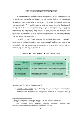 6.1.2 Βασικές αρχές τμηματοποίησης της αγοράς 
Η βασική στρατηγική αποτελείται από δύο μέρη. Εν αρχή η επιχείρηση πρέπει 
να προσδιορίζει την ομάδα των πελατών για τους οποίους διαθέτει ένα διαφορετικό 
πλεονέκτημα και δευτερευόντως να τοποθετήσει το προϊόν ή την υπηρεσία στο μυαλό 
των καταναλωτών. 152 Η τοποθέτηση ενός προϊόντος ή μιας υπηρεσίας θα εξαρτηθεί 
επίσης από τη θέση του ανταγωνιστή στην αγορά. Ο στρατηγικός σχεδιασμός της 
τοποθέτησης της επιχείρησης στην αγορά, θα βασίζεται είτε στη σύγκριση του 
προϊόντος ή της υπηρεσίας με τις άλλες άλλων επιχειρήσεων, είτε στη διαφοροποίηση 
τους από εκείνες των υπολοίπων.153 
Το 1957, ο Igor Ansoff ανέπτυξε ένα εργαλείο εκπόνησης στρατηγικής 
μάρκετινγκ, το οποίο περιλαμβάνει πέντε επιχειρηματικές επιλογές που μπορούν να 
υιοθετηθούν από τις επιχειρήσεις, προκειμένου να αναπτυχθεί η στρατηγική της 
τοποθέτησης τους στην αγορά. (Εικόνα 7) 
Εικόνα 7 The Ansoff Product – Market Growth Matrix 
80 
Πηγή: businesscasestudies.co.uk 
Σε αυτό το μοντέλο δίδεται έμφαση στα εξής: 
 Διείσδυση στην αγορά: περιλαμβάνει την πώληση των περισσότερων εκ των 
καθιερωμένων προϊόντων στις υπάρχουσες αγορές ή σε μειωμένες τιμές ή 
152 Kotler, P., Amstrong, G., Saunders, J., & Wong, V., (1999), Principles of Marketing 
(Second European Ed.), New Jersey: Prentice Hall 
153 Learn Marketing, (2006), Marketing Definitions: Positioning, Διατίθεται από 
http://www.learnmarketing.net/positioning.htm, Ανακλήθηκε 25.05.2014 
 