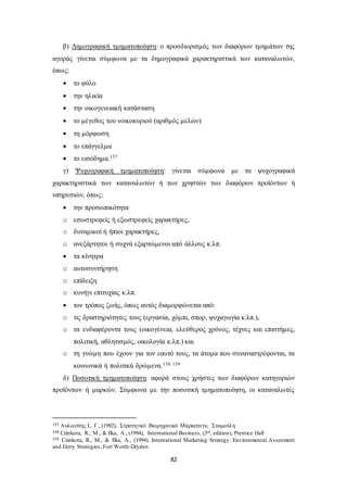 β) Δημογραφική τμηματοποίηση: ο προσδιορισμός των διαφόρων τμημάτων της 
αγοράς γίνεται σύμφωνα με τα δημογραφικά χαρακτηριστικά των καταναλωτών, 
όπως: 
 το φύλο 
 την ηλικία 
 την οικογενειακή κατάσταση 
 το μέγεθος του νοικοκυριού (αριθμός μελών) 
 τη μόρφωση 
 το επάγγελμα 
 το εισόδημα.157 
γ) Ψυχογραφική τμηματοποίηση: γίνεται σύμφωνα με τα ψυχογραφικά 
χαρακτηριστικά των καταναλωτών ή των χρηστών των διαφόρων προϊόντων ή 
υπηρεσιών, όπως: 
82 
 την προσωπικότητα 
o εσωστρεφείς ή εξωστρεφείς χαρακτήρες, 
o δυναμικοί ή ήπιοι χαρακτήρες, 
o ανεξάρτητοι ή συχνά εξαρτώμενοι από άλλους κ.λπ. 
 τα κίνητρα 
o αυτοσυντήρηση 
o επίδειξη 
o κυνήγι επιτυχίας κ.λπ. 
 τον τρόπος ζωής, όπως αυτός διαμορφώνεται από: 
o τις δραστηριότητες τους (εργασία, χόμπι, σπορ, ψυχαγωγία κ.λπ.), 
o τα ενδιαφέροντα τους (οικογένεια, ελεύθερος χρόνος, τέχνες και επιστήμες, 
πολιτική, αθλητισμός, οικολογία κ.λπ.) και 
o τη γνώμη που έχουν για τον εαυτό τους, τα άτομα που συναναστρέφονται, τα 
κοινωνικά ή πολιτικά δρώμενα.158 159 
δ) Ποσοτική τμηματοποίηση: αφορά στους χρήστες των διαφόρων κατηγοριών 
προϊόντων ή μαρκών. Σύμφωνα με την ποσοτική τμηματοποίηση, οι καταναλωτές 
157 Αυλωνίτης Ι., Γ., (1992), Στρατηγικό Βιομηχανικό Μάρκετινγκ, Σταμούλη 
158 Czinkota, R., M., & Ilka, A., (1994), International Business, (3rd, edition), Prentice Hall 
159 Czinkota, R., M., & Ilka, A., (1994), International Marketing Strategy: Environmental Assesment 
and Entry Strategies, Fort Worth-Dryden 
 