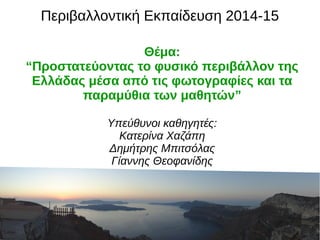 Περιβαλλοντική Εκπαίδευση 2014-15 
Θέμα: 
“Προστατεύοντας το φυσικό περιβάλλον της 
Ελλάδας μέσα από τις φωτογραφίες και τα 
παραμύθια των μαθητών” 
Υπεύθυνοι καθηγητές: 
Κατερίνα Χαζάπη 
Δημήτρης Μπιτσόλας 
Γίαννης Θεοφανίδης 
