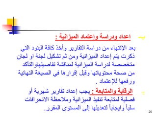 20 
ب- اعداد ودراسة وإعتماد الميزانية : 
بعد الإنتهاء من دراسة التقارير وأخذ كافة البنود التي 
ذكرت يتم إعداد الميزانية ومن ثم تشكيل لجنة او لجان 
متخصصة لدراسة الميزانية لمناقشة تفاصيلهاوالتأكد 
من صحة محتوياتها وقبل إقرارها في الصيغة النهائية 
ورفعها للإعتماد . 
ج- الرقابة والمتابعة : يجب إعداد تقارير شهرية أو 
فصلية لمتابعة تنفيذ الميزانية وملاحظة الانحرافات 
سلبا وايجابا لتعديلها إلى المستوى المقرر. 
 