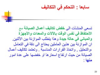 23 
سابعا : التحكم في التكاليف 
تسعى المنشآت الى خفض تكاليف أعمال الصيانة مع 
الأحتفاظ في نفس الوقت بالألآت والمعدات والأجهزة 
والمباني في حالة جيدة وهذا يتطلب الموازنة بين الأثنين. 
ان الموازنة بين هذين العاملين يحتاج الى دقة في التعامل 
،والتحليل , واتخاذ القرارات المناسبة . وتعتمد تكاليف أعمال 
الصيانة من حيث ارتفاع اسعارها او خفضها على عدة امور 
منها : 
 
