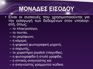 ΜΟΝΑΔΕΣ ΕΙΣΟΔΟΥ 
• Είναι οι συσκευές που χρησιμοποιούνται για 
την εισαγωγή των δεδομένων στον υπολογι- 
στή, όπως: 
– το πληκτρολόγιο, 
– το ποντίκι, 
– το μικρόφωνο, 
– η κάμερα, 
– η ψηφιακή φωτογραφική μηχανή, 
– ο σαρωτής, 
– το χειριστήριο joystick (παιχνίδια), 
– η φωτογραφίδα ή στυλό γραφίδα, 
– ο οπτικός αναγνώστης και 
– ο αναγνώστης γραμμωτού κώδικα. 
 