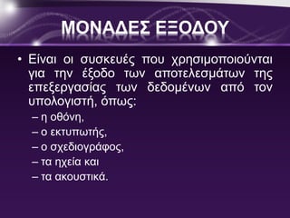 ΜΟΝΑΔΕΣ ΕΞΟΔΟΥ 
• Είναι οι συσκευές που χρησιμοποιούνται 
για την έξοδο των αποτελεσμάτων της 
επεξεργασίας των δεδομένων από τον 
υπολογιστή, όπως: 
– η οθόνη, 
– ο εκτυπωτής, 
– ο σχεδιογράφος, 
– τα ηχεία και 
– τα ακουστικά. 
 