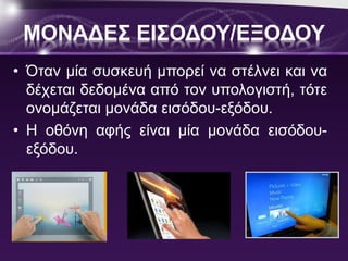 ΜΟΝΑΔΕΣ ΕΙΣΟΔΟΥ/ΕΞΟΔΟΥ 
• Όταν μία συσκευή μπορεί να στέλνει και να 
δέχεται δεδομένα από τον υπολογιστή, τότε 
ονομάζεται μονάδα εισόδου-εξόδου. 
• Η οθόνη αφής είναι μία μονάδα εισόδου- 
εξόδου. 
 
